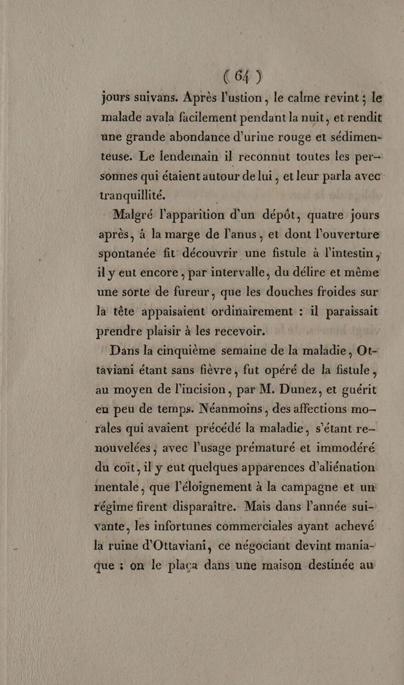 jours suivans. Après l'ustion , le calme revint ; le malade avala facilement pendant la nuit, et rendit une grande abondance d'urine rouge et sédimen: teuse. Le lendemain il reconnut toutes les per- sonnes qui étaient autour de lui , et leur parla avec tranquillité. Malgré l'apparition d'un dépôt, quatre jours après, à la marge de l'anus, et dont l'ouverture spontanée fit découvrir une fistule à l'intestin, il y eut encore , par intervalle, du délire et mème une sorte de fureur, que les douches froides sur la tête appaisaient ordinairement : il paraissait prendre plaisir à les recevoir. Dans la cinquième semaine de la maladie, Ot- taviani étant sans fièvre , fut opéré de la fistule, au moyen de l'incision, par M. Dunez, et guérit eu peu de temps. Néanmoins, des affections mo- rales qui avaient précédé la maladie, s'étant re- nouvelées ; avec l'usage prématuré et immodéré du coit, il y eut quelques apparences d’aliénation mentale, que l'éloignement à la campagne et un régime firent disparaître. Mais dans l’année sui- vante, les infortunes commerciales ayant achevé la ruine d'Ottaviani, ce négociant devint mania- que : on le placa dans une maison destinée au