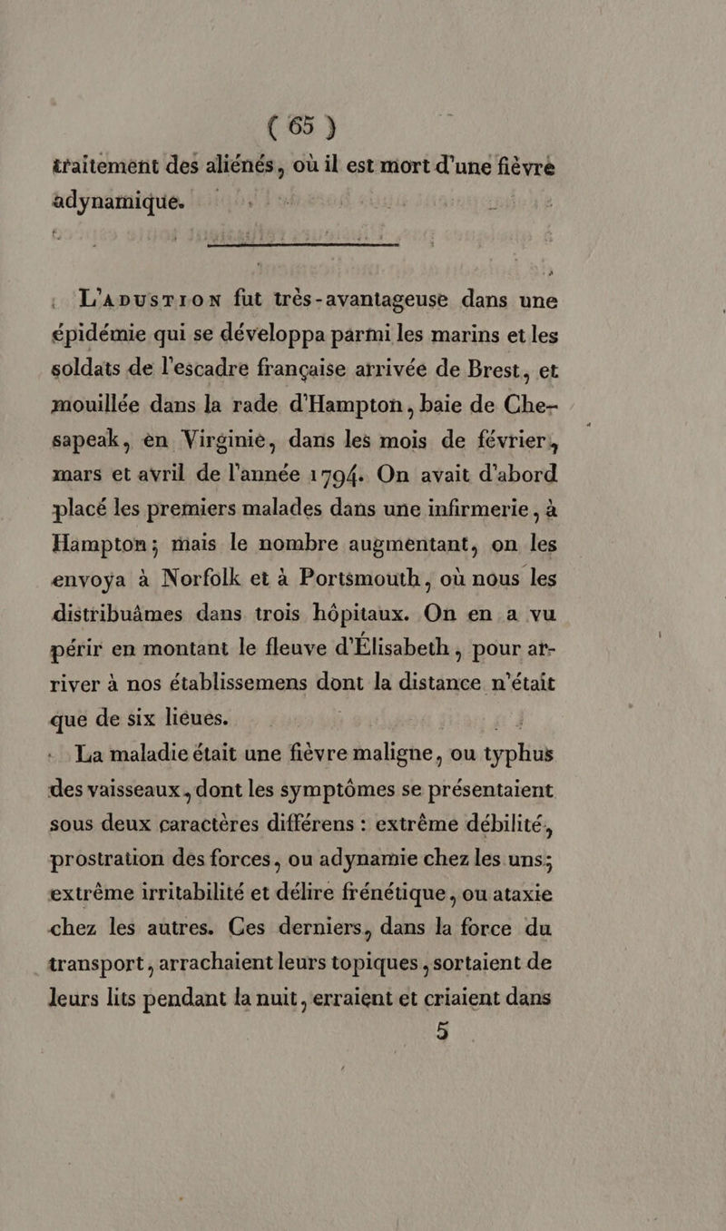 traitement des aliénés, où il est mort d'une fièvre adynamique. : | L’AnusTron fut très-avantageuse dans une épidémie qui se développa parmi les marins et les soldats de l'escadre française arrivée de Brest, et mouillée dans la rade d'Hampton, baie de Che- sapeak, en Virginie, dans les mois de février, mars et avril de l’année 1794. On avait d'abord placé les premiers malades dans une infirmerie , à Hampton; mais le nombre augmentant, on les envoya à Norfolk et à Portsmouth, où nous les distribuâmes dans trois hôpitaux. On en a vu périr en montant le fleuve d'Élisabeth , pour at- river à nos établissemens dont la distance n'était que de six lièues. | La maladie était une fièvre Malighe, ou ty pH des vaisseaux. dont les symptômes se présentaient sous deux caractères différens : extrême débilité, prostration des forces, ou adynamie chez les uns; extrême irritabilité et délire frénétique , ou ataxie chez les autres. Ces derniers, dans la force du transport, arrachaient leurs topiques ,sortaient de leurs lits pendant la nuit, erraient et criaient dans 5