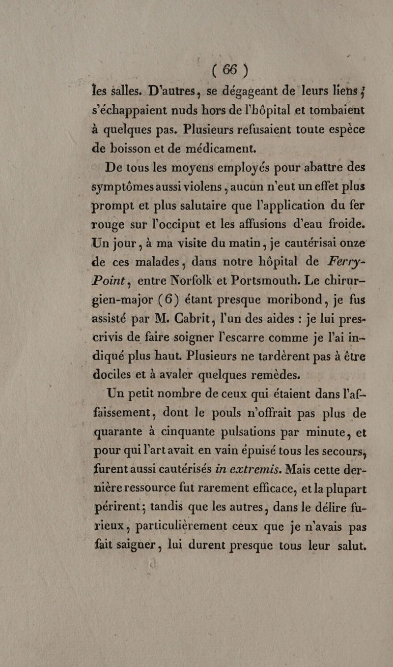 les salles. D'autres, se dégageant de leurs liens ; s'échappaient nuds hors de l'hôpital et tombaïent à quelques pas. Plusieurs refusaient toute espèce de boisson et de médicament. De tous les moyens employés pour abattre des symptômes aussi violens , aucun n'eut un effet plus prompt et plus salutaire que l'application du fer rouge sur l’occiput et les affusions d’eau froide. Un jour, à ma visite du matin, je cautérisai onze de ces malades, dans notre hôpital de Ferry- Point, entre Norfolk et Portsmouth. Le chirur- gien-major (6) étant presque moribond, je fus assisté par M. Cabrit, l'un des aides : je lui pres- crivis de faire soigner l'escarre comme je l'ai in- .diqué plus haut, Plusieurs ne tardèrent pas à être dociles et à avaler quelques remèdes. Un petit nombre de ceux qui étaient dans l'af- faissement, dont le pouls n'offrait pas plus de quarante à cinquante pulsations par minute, et pour qui l'artavait en vain épuisé tous les secours, furent aussi cautérisés in extremis. Mais cette der- nière ressource fut rarement efficace, et la plupart périrent ; tandis que les autres, dans le délire fu- rieux, particulièrement ceux que je n'avais pas fait saiguer , lui durent presque tous leur salut.