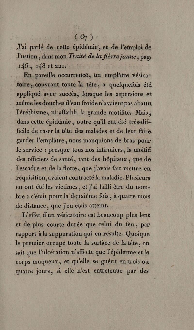 J'ai parlé de cette épidémie, et de l'emploi de l'ustion, dans mon Traité de la fièvre jaune ; pags 146, 148 et 221: | En pareille occurrencé, un emplâtre vésica- toire: couvrant toute la tête, a quelquefois été appliqué avec succès, lorsque les aspersions et même les douches d’eau froiden’avaient pas âbattu l'éréthisme, ni affaibli la grande motilité: Mais, dans cette épidémie , outre qu'il eut été très-dif- ficile de raser la tête des malades et de leur faire garder l'emplâtre, nous manquions de bras pour - le service : presque tous nos infirmiers, la moitié des officiers de santé, tant des hôpitaux ; que de l'escadre et de la flotte, que j'avais fait mettre en réquisition, avaient contracté la maladie. Plusieurs en ont été les victimes, et j'ai failli être du nom- bre : c'était pour la deuxième fois, à quatre mois de distance, que j'en étais atteint. | L'effet d’un vésicatoire est beaucoup plus lent et de plus courte durée que celui du feu, par rapport à la suppuration qui en résulte, Quoique le premier occupe toute la surface de la tête, on sait que l'ulcération n'affecte que l'épiderme et le corps muqueux, et qu'elle se guérit en trois ou quatre jours, si elle n'est entretenue par des