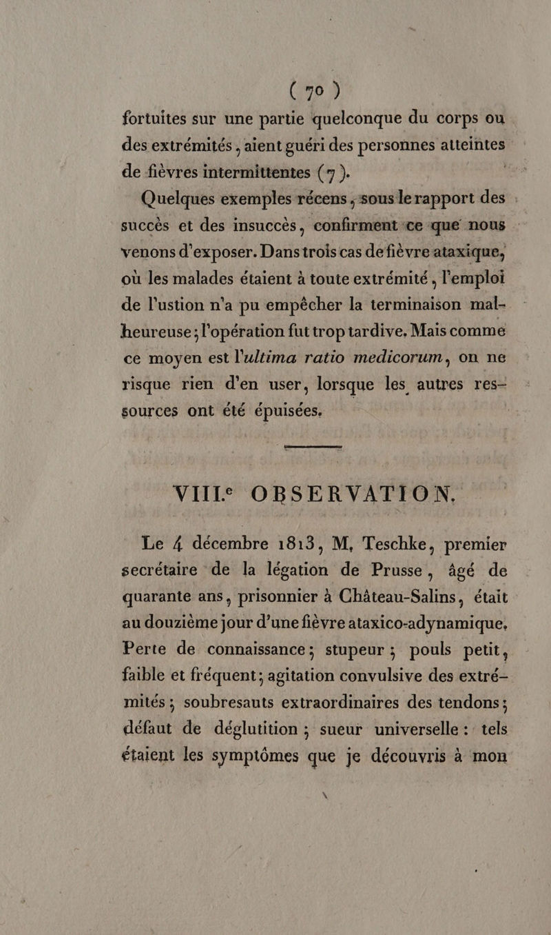 fortuites sur une partie quelconque du corps ou des extrémités , aient guéri des personnes atteintes de fièvres intermittentes (7 ). Quelques exemples récens ; sous lerapport des : succès et des insuccès, confirment ce que nous venons d'exposer. Danstrois cas defièvre ataxique, où les malades étaient à toute extrémité, l'emploi de l'ustion n'a pu empècher la terminaison mal- heureuse; l'opération fut trop tardive, Mais comme ce moyen est l'ultima ratio medicorum, on ne risque rien d'en user, lorsque les autres res- sources ont été épuisées. | VIILS OBSERVATION. Le 4 décembre 1813, M, Teschke, premier secrétaire de la légation de Prusse, âgé de quarante ans, prisonnier à Château-Salins était au douzième jour d’une fièvre ataxico-adynamique, Perte de connaissance; stupeur ; pouls petit, faible et fréquent; agitation convulsive des extré- mités ; soubresauts extraordinaires des tendons; défaut de déglutition ; sueur universelle : tels étaient les symptômes que je découvris à mon \