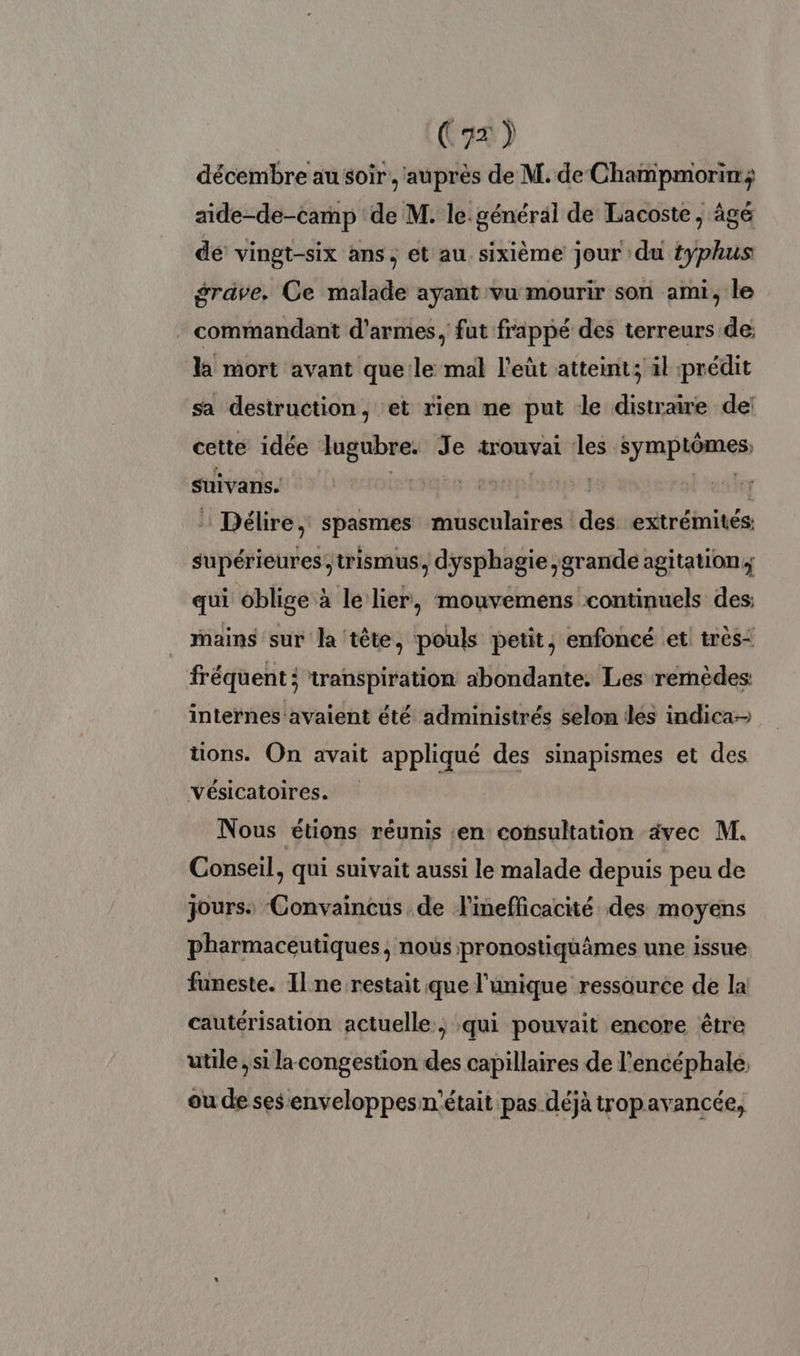 décembre au soir, auprès de M. de Champmorin; aide-de-camp de M. le. général de Lacoste, âgé dé’ vingt-six ans, et au sixième jour du typhus grave. Ce malade ayant vu mourir son ami, le commandant d'armes, fut frappé des terreurs de; la mort avant que le mal l’eût atteint; il prédit sa destruction, et rien ne put le distraire de: cette idée lugubre. Je trouvai les symptômes, suivans. | Siphsetpse3 Lreshe : Délire, spasmes musculaires des extrémités: supérieures, trismus, dysphagie grande agitation; qui oblige à le lier, mouvemens continuels des: mains sur la tête, pouls petit, enfoncé et très: fréquent: transpiration abondante. Les remèdes internes avaient été administrés selon dés indica- tions. On avait appliqué des sinapismes et des Vésicatoires. Nous étions réunis :en consultation ävec M. Conseil, qui suivait aussi le malade depuis peu de jours. Convaincus de l'inefficacité des moyens pharmaceutiques, nous pronostiquâmes une issue funeste. Il ne restait que l'unique ressource de la cautérisation actuelle, qui pouvait encore être utile ; si la congestion des capillaires de l’encéphale ou de ses enveloppes n'était pas déjà tropavancée,