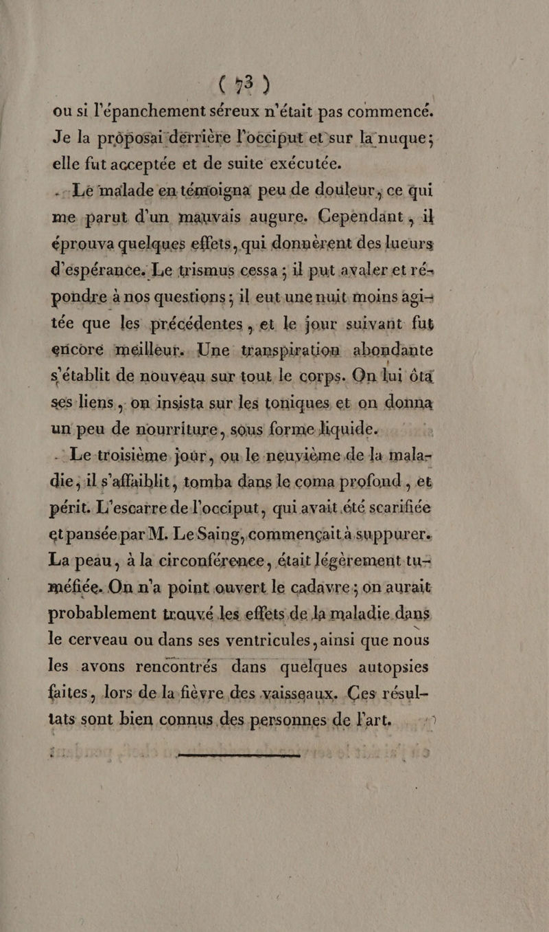 (481) ou si l'épanchement séreux n'était pas commencé. Je la prôposai dérrière l’occiput etsur la nuque; elle fut acceptée et de suite exécutée. .- Le malade en témioignx peu de douleur, ce qui me parut d'un mauvais augure. Cependant , il éprouva quelques effets, qui donnérent des lueurs d'éspérance. Le trismus cessa ; il put avaler et ré- pondre à nos questions ; il eut une nuit moins agi tée que les précédentes , et le jour suivant fut ericoré meilleur. Une transpiration abondante s'établit de nouveau sur tout le corps. On lui ôtà ses liens, on insista sur les toniques et on donna un peu de nourriture, sous forme liquide. - Le-troisième jour, ou le neuvième de la mala- die ; il s’affaiblit, tomba dans le coma profond , et périt. L’escarre de l'occiput, qui avait été scarifiée etpanséepar M. LeSaing,commençaita suppurer. La peau, à la circonférenee, était légèrement tu- méfiée. On n'a point ouvert le cadavre; on aurait probablement trouvé les effets de la maladie dans le cerveau ou dans ses ventricules, ainsi que nous les avons rencontrés dans quelques autopsies faites, lors de la fièvre des vaisseaux. Ces résul- tats sont bien connus des personnes de l'art. : 6.2