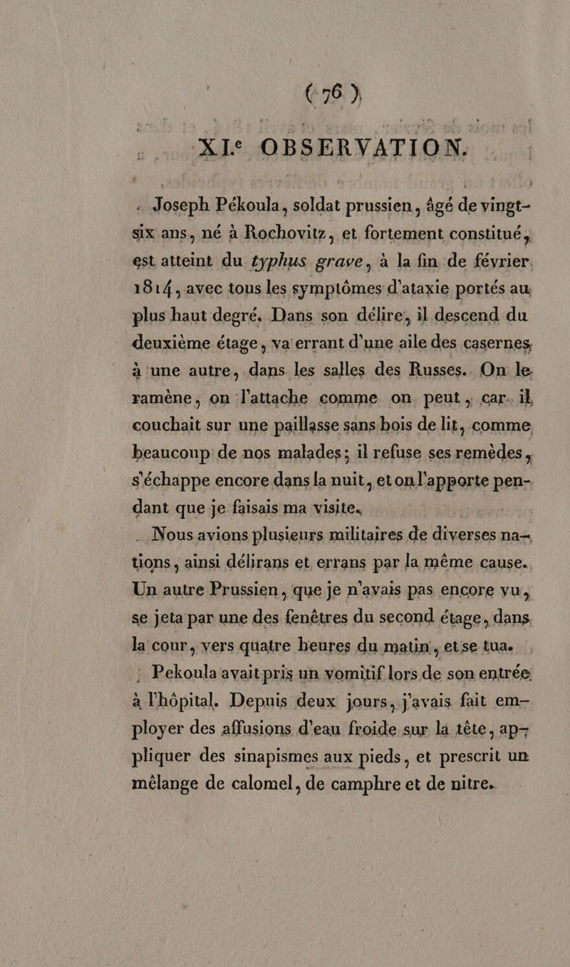 XI: OBSERVATION. . Joseph Pékoula, soldat prussien, âgé de vingt- six ans, né à Rochovitz, et fortement constitué, est atteint du {yphus grave, à la fin de février. 1814, avec tous les symptômes d’ataxie portés au plus haut degré. Dans son délire, il descend du deuxième étage, va errant d'une aile des casernes à une autre, dans les salles des Russes... On le ramène, on l'attache comme on peut ; car. il couchait sur une paillasse sans bois de lit, comme beaucoup de nos malades; il refuse ses remèdes, s'échappe encore dans la nuit, eton l'apporte pen- dant que je faisais ma visite. Nous avions plusieurs militaires de Mu na tions, ainsi délirans et errans par la même cause. Un autre Prussien, que je n'avais pas encore vu, se jeta par une des fenêtres du second étage, dans, la cour , vers quatre heures du matin , etse tua. : Pekoula avait pris un vomiüif lors de son entrée à l'hôpital. Depuis deux jours, j'avais fait em- ployer des affusions d'eau froide sur la tête, ap- pliquer des sinapismes aux pieds, et prescrit un mélange de calomel, de camphre et de nitre.
