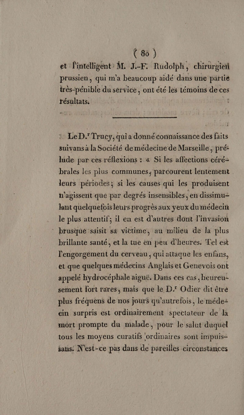 ( 86 ) et l'intelligent : M. J.-F: Rudolph j chirurgieñ prussien, qui m'a beaucoup aidé dans une partie irès-pénible du service, ont été les témoins de ces résultats, r :. LeD.' Trucyÿ, quia donné connaissance des faits suivans à la Société de médecine de Marseille, pré: lude par ces réflexions : « Si les affections céré- brales les plus communes, parcourent lentement leurs périodes; si les causes qui les produisent N'agisserit que par degrés insensibles $ en dissimu- Jant quelquefois leurs progrès aux yeux du médecin le plus attentif; il en est d’autres dont l'invasion * brusque saisit sà victime, au milieu de la plus brillante santé, et la tue en peu d'heures. Tel est l'engorgement du cerveau , qui aitaque les enfans, et que quelques médecins Anglais et Genevois ont appelé hydrocéphiale aiguë. Dans ces cas ,heureu- sement fort rares, nais que le D. Odier dit êtré plus fréquens de nos jours qu'autrefois, le méde2+ ein surpris est ordinairement spectateur de la mort prompte du malade, pour le salut duquel tous les moyens curatifs ‘ordinaires sont impuis- aus: N'est-ce pas dans de pareilles circonstances