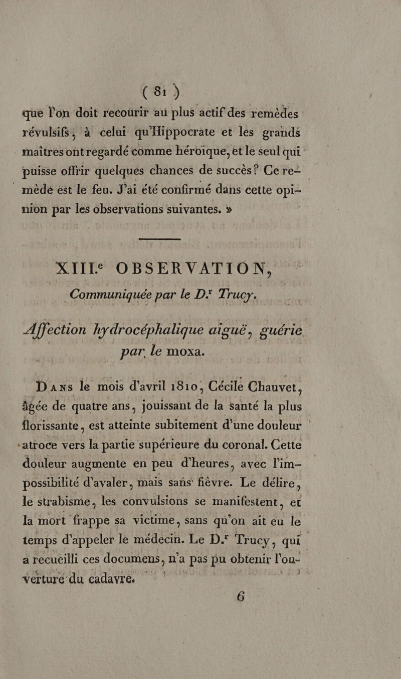 que l'on doit recourir au plus actif des remèdes révulsifs, à celui qu'Hippocrate et les grands maîtres ont regardé comme héroïque, et le seul qui puisse offrir quelques chances de succès? Cere= | mède ést le feu. J'ai été confirmé dans cette Opi- nion par les observations suivantes. » XIII: OBSERVATION, | Communiquée par le D Ti rucy. | Affection hydrocéphalique aiguë, guérie par. Le moxa. Daxs le fe d'avril 1810, Cécile Chauvet, âgée de quatre ans, jouissant de la santé la plus florissante est atteinte subitement d’une douleur “atroce vers la partie supérieure du coronal. Cette douleur augmente en peu d'heures, avec l'im- possibilité d'avaler, mais sans fièvre. Le délire, le strabisme, les convulsions se manifestent, et la mort RE sa victime, sans qu'on ait eu le temps d'appeler le nt Le D. Trucy, qui a recueilli ces documens, n n'a MU pa GREEN l'ou- | verture du cadavre 6