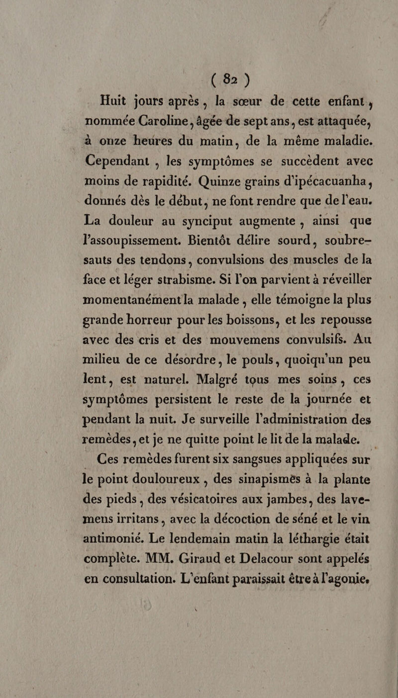 Huit jours après, la sœur de cette enfant, nommée Caroline, âgée de sept ans, est attaquée, à onze heures du matin, de la même maladie. Cependant , les symptômes se succèdent avec moins de rapidité. Quinze grains d'ipécacuanha, donnés dès le début, ne font rendre que de l'eau. La douleur au synciput augmente , ainsi que l’assoupissement. Bientôt délire sourd, soubre- sauts des tendons, convulsions des muscles de la face et léger strabisme. Si l'on parvient à réveiller momentanément la malade , elle témoigne la plus grande horreur pour les boissons, et les repousse avec des cris et des mouvemens convulsifs. Au milieu de ce désordre, le pouls, quoiqu'un peu lent, est naturel. Malgré tous mes soins, ces symptômes persistent le reste de la journée et pendant la nuit. Je surveille l'administration des remèdes, et je ne quitte point le lit de la malade. Ces remèdes furent six sangsues appliquées sur le point douloureux , des sinapismès à la plante des pieds, des vésicatoires aux jambes, des lave- mens irritans , avec la décoction de séné et le vin antimonié. Le lendemain matin la léthargie était complète. MM. Giraud et Delacour sont appelés en consultation. L'enfant paraissait être à l'agonie.