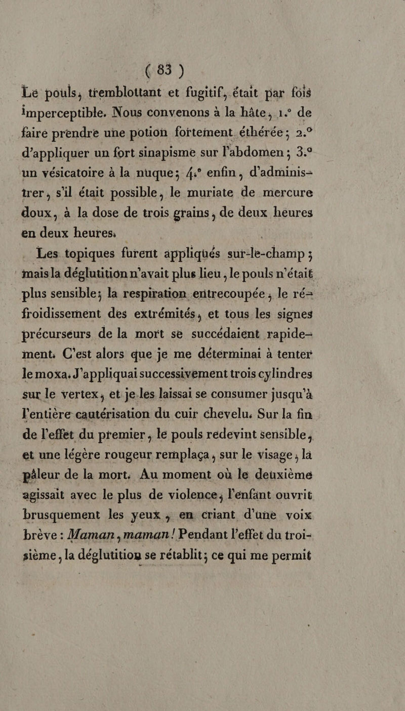 Le pouls, tremblottant et fugitif, était par fois imperceptible. Nous convenons à la hâte, 1. de faire prendre une potion fortement éthérée ; 2,9 d'appliquer un fort sinapisme sur l'abdomen ; 3.° un vésicatoire à la nuque; 4:° enfin, d'adminis- trer, s’il était possible, le muriate de mercure doux, à la dose de trois grains , de deux heures en deux heures. Les topiques furent appliqués sur-le-champ ; ‘mais la déglutition n'avait plus lieu , le pouls n’était _ plus sensible; la respiration enitrecoupée, le ré= froidissement des extrémités, et tous les signes précurseurs de la mort se succédaient rapide- ment, C'est alors que je me détérminai à tenter le moxa. J'appliquai successivement trois cylindres sur le vertex, et je.les laissai se consumer jusqu'à l'entière cautérisation du cuir chevelu. Sur la fin de l'effet du premier, le pouls redevint sensible, et une légère rougeur remplaça, sur le visage ; là päleur de la mort: Au moment où le deuxième agissait avec le plus de violence, l'enfant ouvrit brusquement les yeux ; en criant d’une voix brève : Maman, maman ! Pendant l’effet du troi- sième , la déglutitiog se rétablit; ce qui me permit