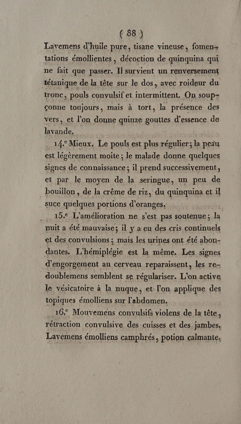 Lavemens d'huile pure, tisane vineuse, fomen- | tations émollientes, décoction de quinquina qui ne fait que passer. Il survient un renversement tétanique de la tête sur le dos, avec roïdeur du tronc , pouls convulsif et intermittent. On soup- çonne toujours, mais à tort, la présence des vers, et l'on donne quinze gouttes d'essence de lavande. | R 14° Mieux. Le pouls est plus régulier; + peau est légèrement moite ; le malade donne quelques signes de connaissance ; il prend successivement, et par le moyen de la seringue, un peu de bouillon, de la crême de riz, du quinquina et il suce quelques portions d'oranges. | .. 19€ L'amélioration ne s'est pas soutenue ; JL | nuit a été mauvaise ; il y a eu des cris continuels et des convulsions ; mais les urines ont été abon- _dantes. L'hémiplégie est la même. Les signes | d'engorgement au cerveau reparaissent, les re- _ doublemens semblent se régulariser. L'on active le vésicatoire à la nuque, et l’on applique des topiques émolliens sur l'abdomen. LUrO. : Mouvemens convulsifs violens de la tête, rétraction convulsive des cuisses et des jambes. Lavemens émolliens camphrés, potion calmante,