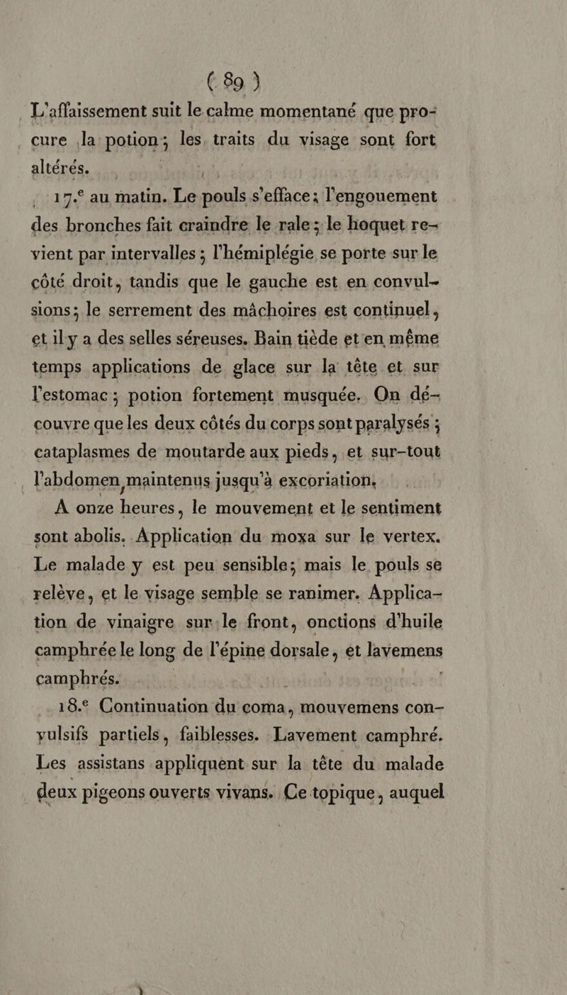 . L'affaissement suit le calme momentané que pro- cure la potion; les traits du visage sont fort altérés. at | 17.° au matin. Le pouls s'efface; l'engouement des bronches fait craindre le rale ; le hoquet re- vient par intervalles ; l'hémiplégie se porte sur le côté droit, tandis que le gauche est en convul- sions; le serrement des mâchoires est continuel, et ily a des selles séreuses. Bain tiède et en même temps applications de glace sur la tête et sur l'estomac ; potion fortement musquée. On dé- couvre que les deux côtés du corps sont paralysés ; cataplasmes de moutarde aux pieds, et sur-tout . l'abdomen maintenus jusqu'à excoriation, À onze heures, le mouvement et le sentiment sont abolis. Application du moxa sur le vertex. Le malade y est peu sensible; mais le pouls se relève, et le visage semble se ranimer. Applica- tion de vinaigre sur:le front, onctions d'huile camphrée le long de l'épine dorsale, et lavemens camphrés. | 18.2 Continuation du coma, mouvemens con- yulsifs partiels, faiblesses. Lavement camphré. Les assistans appliquent sur la tête du malade deux pigeons ouverts vivans. Ce topique, auquel