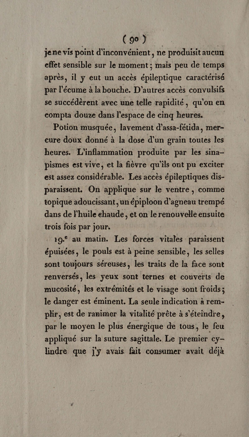 | ED | jene vis point d'inconvénient, ne produisit aucun effet sensible sur le moment ; mais peu de temps après, il y eut un accès épileptique caractérisé par l'écume à la bouche. D'autres accès convulsifs se succédèrent avec une telle rapidité, qu'on en compta douxe dans l'espace de cinq heures. Potion musquée, lavement d'assa-fétida, mer- cure doux donné à la dose d’un grain toutes les heures. L'inflammation produite par les sina- pismes est vive, et la fièvre qu'ils ont pu exciter est assez considérable. Les accès épileptiques dis- paraissent. On applique sur le ventre, comme topique adoucissant, un épiploon d'agneau trempé dans de l'huile chaud , et on le renouvelle ensuite trois fois par jour. 19€ au matin. Les forces vitales paraissent épuisées, le pouls est à peine sensible, les selles sont toujours séreuses, les traits de la face sont renversés, les yeux sont ternes et couverts de mucosité, tes extrémités et le visage sont froids; le danger est éminent. La seule indication à rem- plir, est de ranimer la vitalité prête à s'éteindre, par le moyen le plus énergique de tous, le feu appliqué sur la suture sagittale. Le premier cy- lindre que j'y avais fait consumer avait déjà
