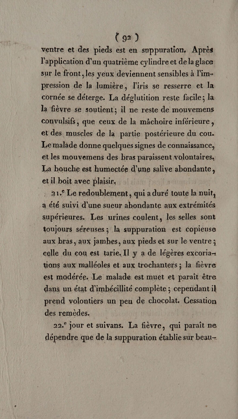 ventre et des pieds est en suppuration, Aprés l'application d'un quatrième cylindre et dela glace sur le front, les yeux deviennent sensibles à l'im- pression de la lumière, l'iris se resserre et la cornée se déterge. La déglutition reste facile; la la fièvre se soutient; il ne reste de mouvemens convulsifs, que ceux de la mâchoire inférieure, et des muscles de la partie postérieure du cou. Le malade donne quelques signes de connaissance, et les mouvemens des bras paraissent volontaires. La bouche est humectée d’une salive abondante, et il boit avec plaisir. 21.° Le redoublement , qui a duré toute la nuit, a été suivi d’une sueur abondante aux extrémités supérieures. Les urines coulent, les selles sont toujours séreuses; la suppuration est copieuse aux bras, aux jambes, aux pieds et sur le ventre ; celle du eou est tarie. Il y a de légères excoria- tions aux malléoles et aux trochanters ; la fièvre est modérée. Le malade est muet et parait être dans un état d'imbécillité complète ; cependant il prend volontiers un peu de chocolat. Cessation des remèdes. 22.° jour et suivans. La fièvre, qui paraît ne dépendre que de la suppuration établie sur beau-