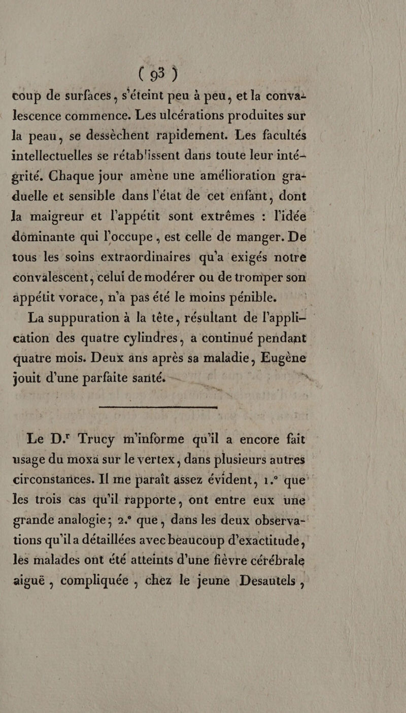 coup de surfaces , s'éteint peu à peu, et la convaz lescence commence. Les ulcérations produites sur la peau, se dessèchent rapidement. Les facultés intellectuelles se rétablissent dans toute leur inté- grité. Chaque jour amène une amélioration gra- duelle et sensible dans l’état de cet enfant, dont Ja maigreur et l'appétit sont extrêmes : l'idée dôminante qui l'occupe , est celle de manger. De tous les soins extraordinaires qu'a exigés notre convalescent, celui de modérer ou de tromper son appétit vorace, n'a pas été le moins pénible. | La suppuration à la tête, résultant de l'appli= cation des quatre cylindres, à continué pendant quatre mois. Deux ans après sa res Rogue jouit d’une parfaite santé. ! n Le D. Trucÿ m'informe qu'il a encore fait usage du moxa sur le vertex, dans plusieurs autres circonstances. Il me paraît assez évident, 1.° que’ les trois cas qu'il rapporte, ont entre eux une grande analogie; 2. que, dans les deux observa- tions qu'’ila détaillées avec beaucoup d’exactitude, les malades ont été atteints d'une fièvre cérébrale aiguë , compliquée , chez le jeune Desautels ,