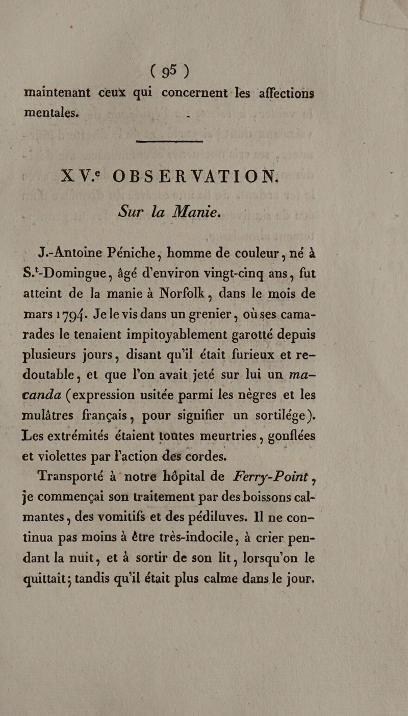 maintenant ceux qui concernent les affections mentales. ï XV: OBSER VATION. Sur la Manie. J.-Antoine Péniche, homme de couleur, né à S.t-Domingue, âgé d'environ vingt-cinq ans, fut atteint de la manie à Norfolk, dans le mois de mars 1794. Jele vis dans un grenier, oùses cama- rades le tenaient impitoyablement garotté depuis plusieurs jours, disant qu'il était furieux et re- doutable, et que l’on avait jeté sur lui un ma- canda (expression usitée parmi les nègres et les mulâtres français, pour signifier un sortilége). Les extrémités étaient toutes meurtries ; gonflées et violettes par l'action des cordes. 4 Transporté à notre hôpital de Ferry-Point, je commençai son traitement par des boissons cal- mantes, des vomitifs et des ER Il ne con- tinua pas moins à être très-indocile, à crier pen- dant la nuit, et à sortir de son lt, lorsqu'on le quittait; tandis qu'il était plus calme dans le jour.