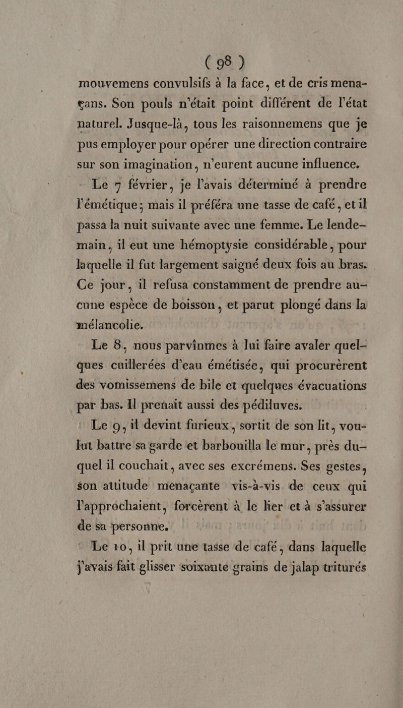 mouvemens convulsifs à la face, et de cris mena- eans. Son pouls n'était point différent de l'état naturel. Jusque-là, tous les raisonnemens que je pus employer pour opérer une direction contraire sur son imagination, n'eurent aucune influence. Le février, je l'avais déterminé à prendre l'émétique; mais il préféra une tasse de café, et il passa la nuit suivante avec une femme. Le lende- main, il eut une hémoptysie considérable, pour laquelle il fut largement saigné deux fois au bras. Ce jour, il refusa constamment de prendre au- cune espèce de boisson , et parut plongé dans la mélancolie. Le 6, nous parvinmes à lui faire avaler quel- ques cuillerées d’eau émétisée, qui procurèrent des vomissemens de bile et quelques évacuations par bas. Il prenait aussi des pédiluves. Le 9, il devint furieux, sortit de son lit, vou- Jut battre sa garde et barbouilla le mur, près du- quel il couchait, avec ses excrémens. Ses gestes, $on attitude menaçante vis-à-vis de ceux qui l'approchaient, forcèrent à le lier et à s'assurer de sa personne. | | Le 10, il prit une tasse de cafe, dans laquelle j'avais fait glisser soixante grains de jalap triturés
