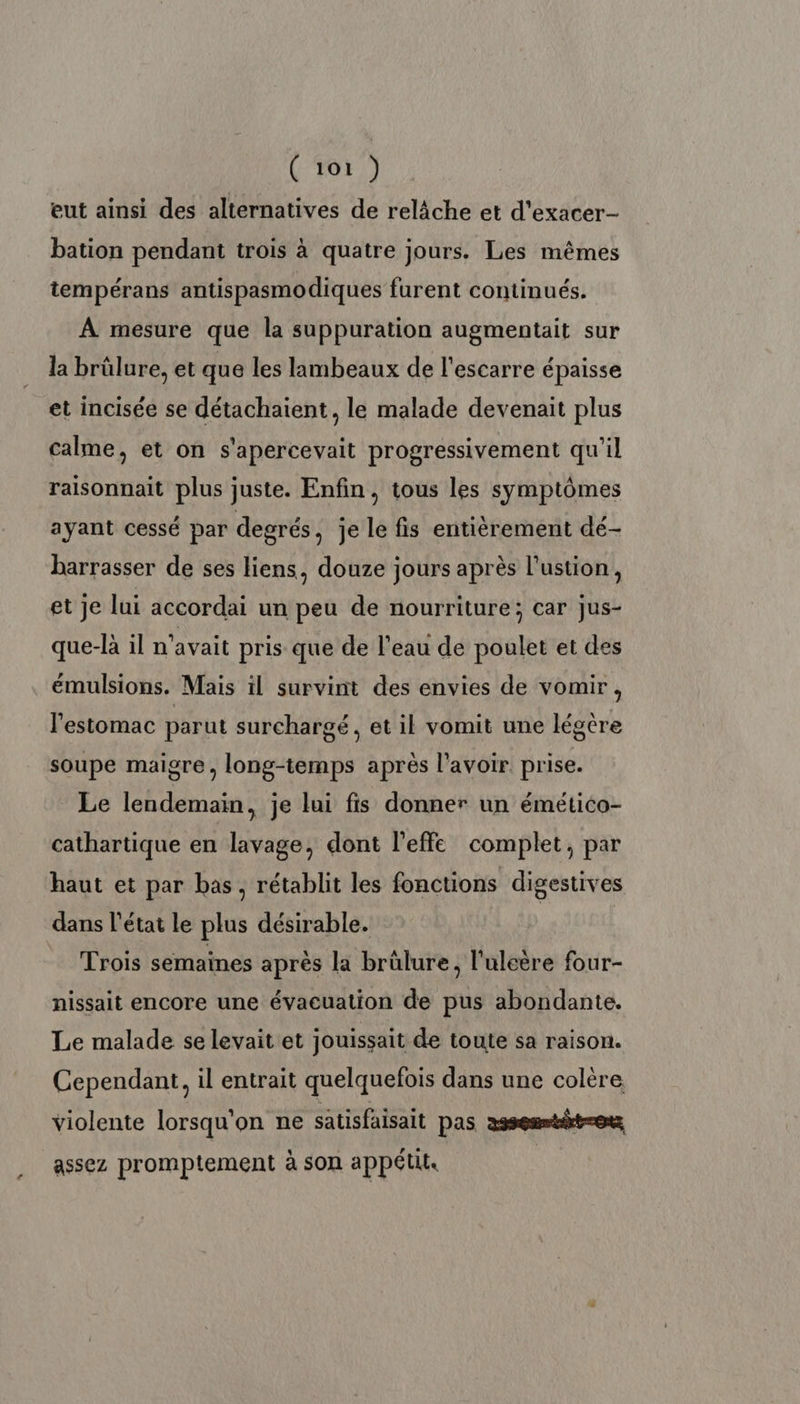 eut ainsi des alternatives de relâche et d'exacer- bation pendant trois à quatre jours. Les mêmes tempérans antispasmodiques furent continués. À mesure que la suppuration augmentait sur la brülure, et que les lambeaux de l'escarre épaisse et incisée se détachaient, le malade devenait plus calme, et on s'apercevait progressivement qu'il raisonnait plus juste. Enfin, tous les symptômes ayant cessé par degrés, je le fis entièrement dé- barrasser de ses liens, douze jours après l’ustion, et je lui accordai un peu de nourriture; car jus- que-là il n'avait pris que de l’eau de poulet et des émulsions. Mais il survint des envies de vomir, l'estomac parut surchargé, et il vomit une légère soupe maigre, long-temps après l'avoir prise. Le lendemain, je lui fis donner un émético- cathartique en lavage, dont l’effe complet, par haut et par bas, rétablit les fonctions digestives dans l’état le plus désirable. Trois semaines après la brülure, l'uleère four- nissait encore une évacuation de pus abondante. Le malade se levait et jouissait de toute sa raison. Cependant, il entrait quelquefois dans une colère violente lorsqu'on ne satisfaisait pas asseumtit=o assez promptement à son appétit |