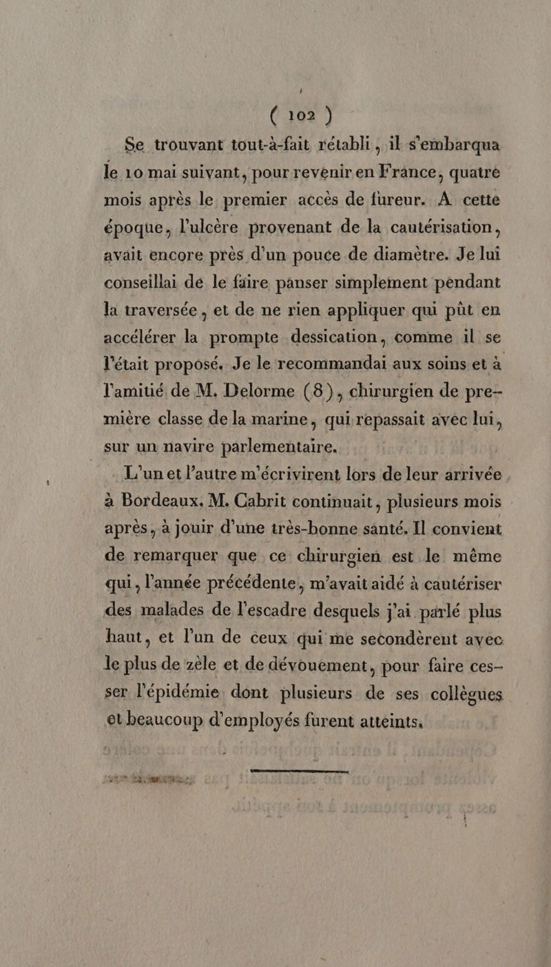 Se trouvant tout-à-fait rétabli, il s'embarqua le 10 mai suivant, pour revenir en France, quatre mois après le premier accès de fureur. A cette époque, l'ulcère provenant de la cautérisation, avait encore près d’un pouce de diamètre. Je lui conseillai dé le faire panser simplement pendant la traversée, et de ne rien appliquer qui püût en accélérer la prompte dessication, comme il se l'était proposé. Je le recommandai aux soins età l'amitié de M. Delorme (8), chirurgien de pre- mière classe de la marine, qui repassait avec lui, sur un navire parlementaire. L'un et l’autre m'écrivirent lors de leur arrivée à Bordeaux. M. Cabrit continuait, plusieurs mois après, à jouir d'une très-bonne santé. Il convient de remarquer que ce chirurgien est le même qui. l’année précédente, m'avait aidé à cautériser des malades de l'escadre desquels j'ai parlé plus haut, et l'un de ceux qui me secondèrent avec le plus de zèle et de dévouement, pour faire ces- ser l'épidémie dont plusieurs de ses collègues et beaucoup d'employés furent atteints. MEN LE