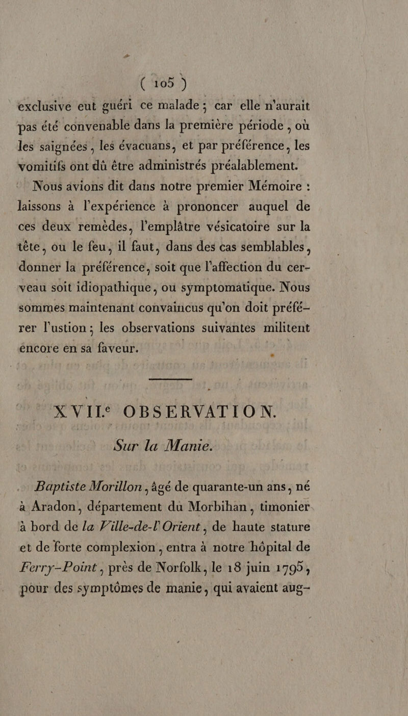 exclusive eut guéri ce malade; car elle n'aurait pas été convenable dans la première période , où les saignées , les évacuans, et par préférence, les vomitifs ont dû être administrés préalablement. Nous avions dit dans notre premier Mémoire : laissons à l'expérience à prononcer auquel de ces deux remèdes, l'emplâtre vésicatoire sur la tête, ou le feu, il faut, dans des cas semblables, donner la préférence, soit que l'affection du cer- veau soit idiopathique, où symptomatique. Nous sommes maintenant convaincus qu'on doit préfé- rer l’ustion ; les observations suivantes militent encore en sa faveur. | | ; XVII OBSERVATIO N. Sur la Manie. Baptiste Morillon , âgé de quarante-un ans, né à Aradon, département du Morbihan , timonier à bord de la Ville-de-l'Orient , de haute stature et de forte complexion , entra à notre hôpital de Ferry-Point , près de Norfolk, le 18 juin 1795, pour des symptômes de manie, qui avaient aug-