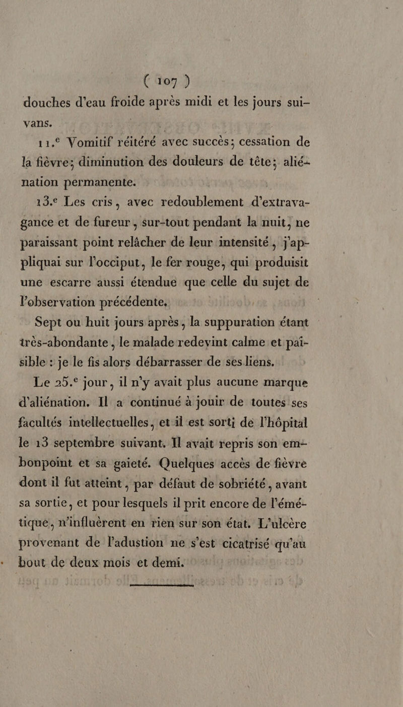 douches d’eau froide après midi et les jours sui- Vans. Wii , 11. Vomitif réitéré avec succès; cessation de la fièvre; diminution des douleurs de tête; alié- nation permanente. 13. Les cris, avec redoublement FANS gance et de fureur , sur-tout pendant la nuit, ne paraissant point relâcher de leur intensité, j'ap- pliquai sur l'occiput, le fer rouge, qui produisit une escarre aussi étendue que celle du sujet de l'observation précédente, | Sept ou huit jours après, la suppuration étant irès-abondante , le malade redevint calme et pai- sible : je le fis alors débarrasser de sesliens. Le 25.° jour, il n'y avait plus aucune marque d'aliénation. Il a continué à jouir de toutes ses facultés intellectuelles, et il est sorti de l'hôpital le 13 septembre suivant, Il avait repris son em- bonpoint et sa gaieté. Quelques accès de fièvre dont il fut atteint , par défaut de sobriété, avant sa sortie, et pour lesquels il prit encore de l'émé- tique, n’influèrent en rien sur'son état. L'ulcère provenant de l'adustion ne s’est cicatrisé qu'au bout de pans mois et demi.