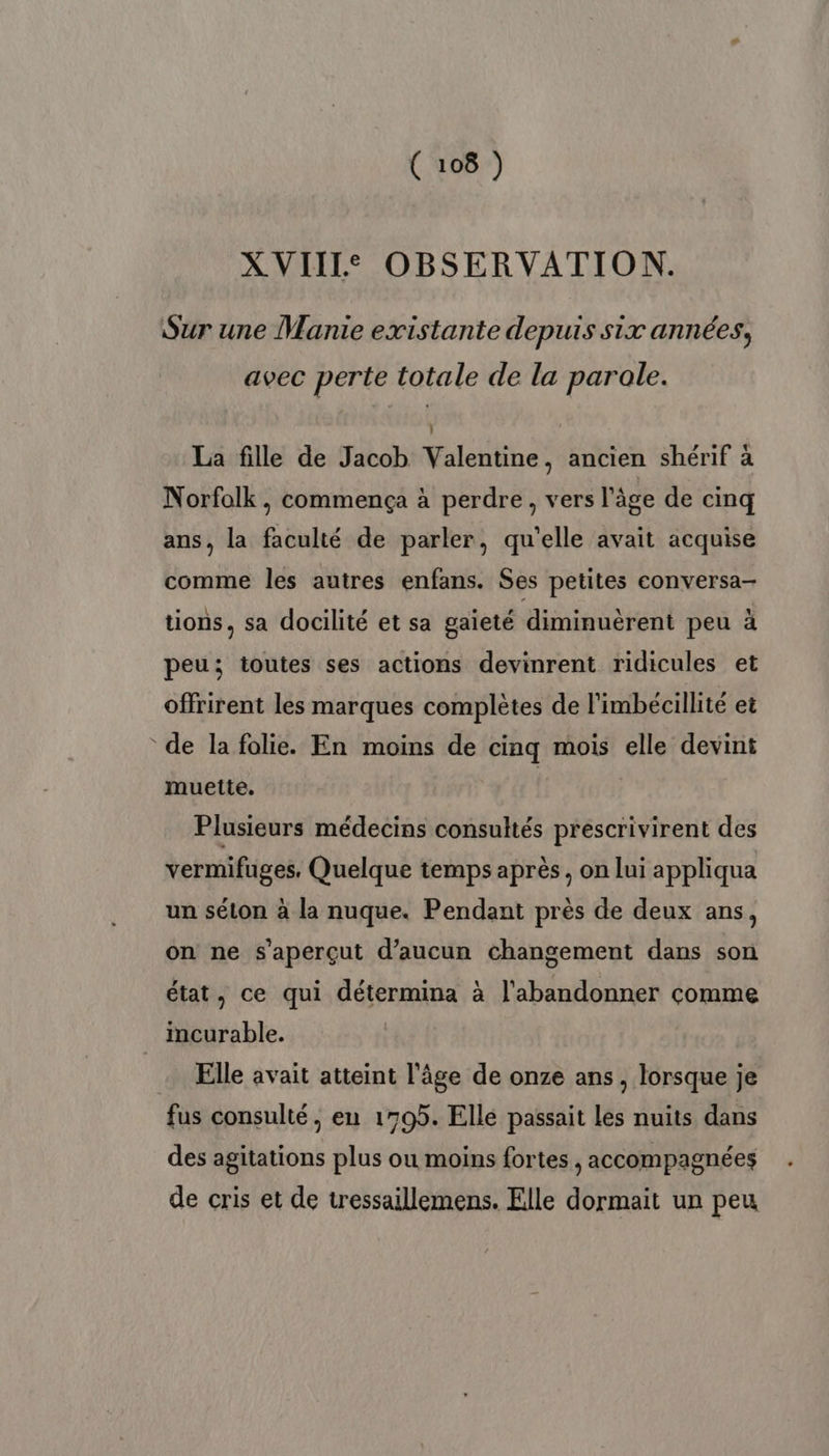 XVIII OBSERVATION. Sur une Manie existante depuis six années, avec perte totale de la parale. À La fille de Jacob Valentine, ancien shérif à Norfolk, commença à perdre, vers l'âge de cinq ans, la faculté de parler, qu'elle avait acquise comme les autres enfans. Ses petites conversa- tions, sa docilité et sa gaieté diminuërent peu à peu; toutes ses actions devinrent ridicules et offrirent les marques complètes de l'imbécillité et de la folie. En moins de cinq mois elle devint muette. Plusieurs médecins consultés prescrivirent des vermifuges, Quelque temps après, on lui appliqua un séton à la nuque. Pendant près de deux ans, on ne s'aperçut d'aucun changement dans son état, ce qui détermina à l'abandonner comme incurable. Elle avait atteint l'âge de onze ans , lorsque je fus consulté, en 1705. Elle passait les nuits dans des agitations plus ou moins fortes j accompagnées de cris et de tressaillemens. Elle dormait un peu