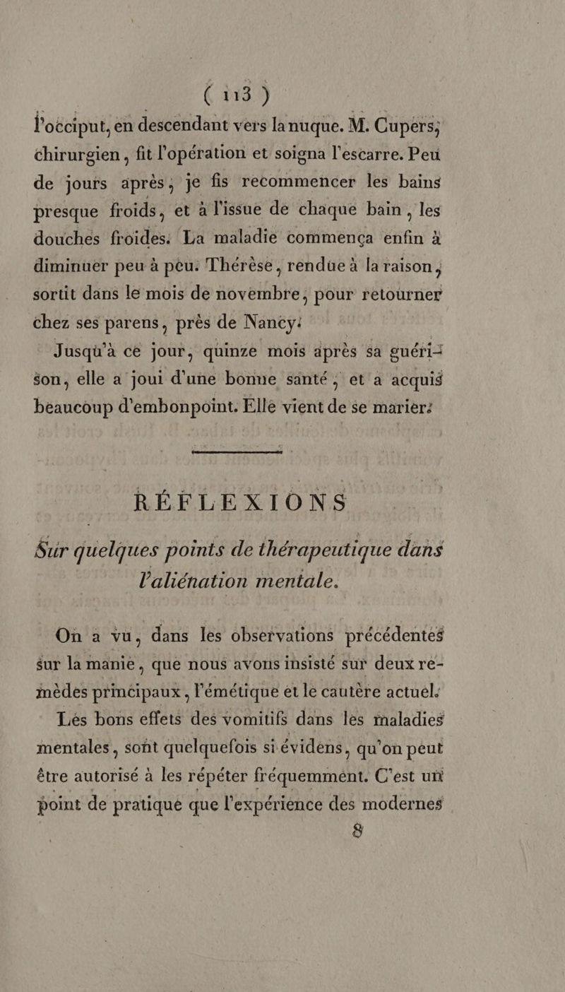 l'occiput, en descendant vers lanuque. M. Cupers; chirurgien, fit l'opération et soigna l'escarre. Peu de jours après, je fis recommencer les bains presque froids, et à l'issue dé chaque bain, les douches froides: La maladie commença na à diminuer peu à peu. Thérèse, rendüe à la raison, sortit dans le mois de novembre, pour retourner chez ses parens, près de N ancy: Jusqu'à ce jour, quinze mois après sa guéri son, elle a joui d'une bonne santé, et a acquis beaucoup d'embonpoint. Elle vient de se marier: RÉFLEXIONS Sur quelques points de thérapeutique dans l’aliénation mentale. On à vu, dans les observations précédentes sur la manie, que nous avons insisté sur deux re- mèdes principaux , l'émétique et le cautère actuel. Lés bons effets des vomitifs dans les rnaladies mentales , sont quelquefois si évidens, qu’on peut être autorisé à les répéter fréquemment. C'est un point de pratique que l'expérience des modernes 8