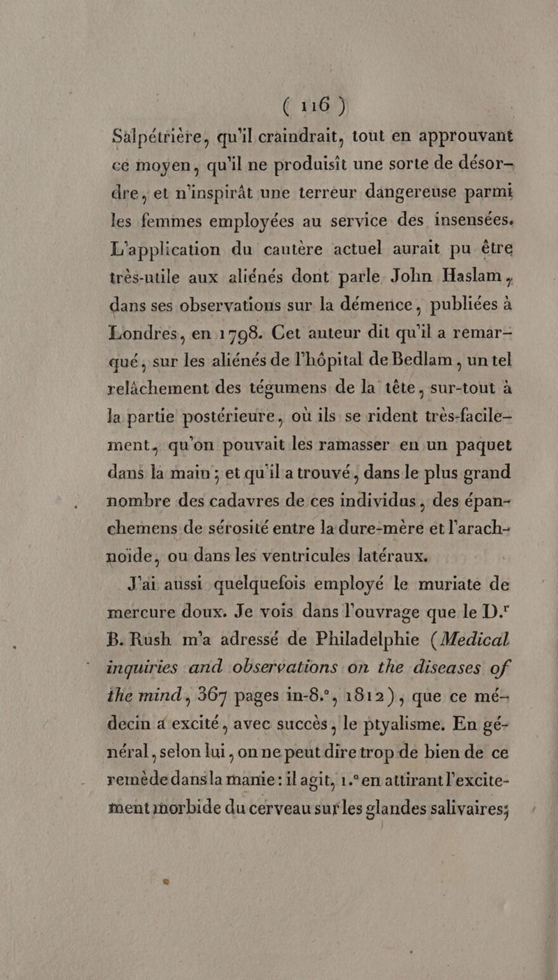 Salpétrière, qu'il craindrait, tout en approuvant cé moyen, qu'il ne produisit une sorte de désor- dre, et n'inspirt une terreur dangereuse parmi les femmes employées au service des insensées. L'application du cautere actuel aurait pu être très-utile aux aliénés dont parle John Haslam, dans ses observations sur la démence, publiées à Londres, en 1708. Cet auteur dit qu’il a remar- qué, sur les aliénés de l'hôpital de Bedlam , un tel relâchement des tégumens de la tête, sur-tout à la partie postérieure, où ils se rident tres-facile- ment, qu'on pouvait les ramasser en un paquet dans la main ; et qu'il atrouvé, dans le plus grand nombre des cadavres de ces individus , des épan- chemens de sérosité entre la dure-mère et l'arach- noïde, ou dans les ventricules latéraux. J'ai aussi quelquefois employé le muriate de mercure doux. Je vois dans l'ouvrage que le D B. Rush m'a adressé de Philadelphie (Medical inquiries and observations on the diseases of the mind, 367 pages in-6°, 1812), que ce mé- decin 4 excité, avec succès, le ptyalisme, En gé- néral , selon lui, on ne peut diretrop de bien de ce remède dans la manie: il agit, 1.°en attirant l'excite- ment morbide du cerveau surles glandes salivaires;