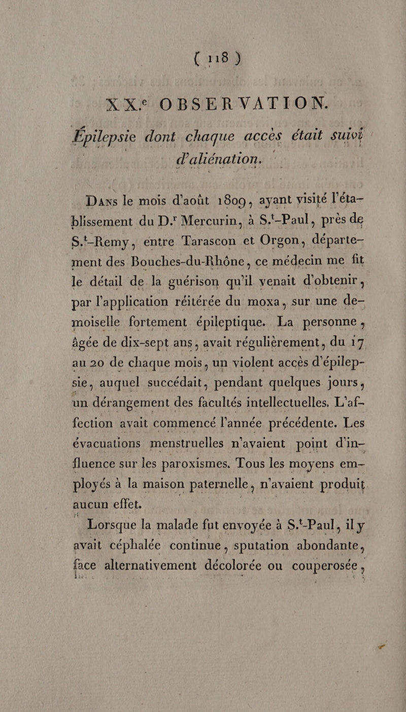 (u8) XXe OBSER VATION. Epilepsie dont chaque acces était SUIVÉ (4 aliénation. Daxs le mois d'août 1809, ayant visité l'éta- blissement du D: Mercurin, à S.t-Paul, prés de S.t-Remy, entre Tarascon et Orgon, départe- ment des Bouches-du-Rhône, ce médecin me fit le détail de la guérison qu’il venait d'obtenir, par l'application réitérée du moxa, sur une de- moiselle fortement épileptique. La personne, âgée de dix-sept ans, avait régulièrement, du 17 au 20 de chaque mois, un violent accès d’épilep- sie, auquel succédait, pendant quelques jours, un dérangement des facultés intellectuelles, L'af- fection avait commencé l’année précédente. Les évacuations menstruelles n'avaient point d'in- fluence sur les paroxismes. Tous les moyens em- ployés à la maison paternelle, n'avaient produit aucun effet. | | | à Lorsque la malade fut envoyée à S.'-Paul, il y avait céphalée continue , sputation abondante, face alternativement décolorée ou couperosée, Eine à ? 4 JE à Era