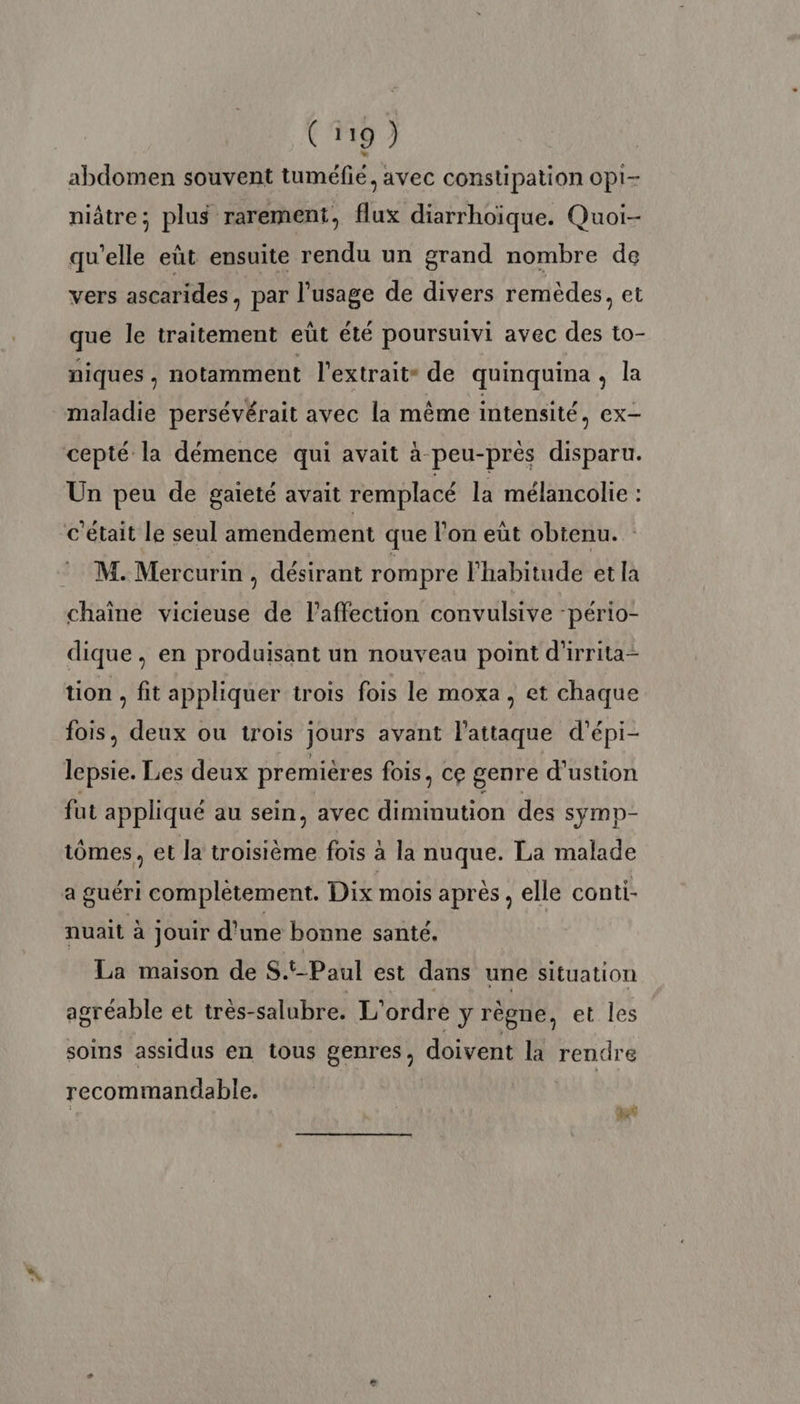 abdomen souvent tuméfié, avec constipation opi- niâtre; plus rarement, flux diarrhoïque. Quoi- qu'elle eût ensuite rendu un grand nombre de vers ascarides, par l'usage de divers remèdes, et que le traitement eüt été poursuivi avec des to- niques , notamment l'extrait de quinquina, la maladie persévérait avec la même intensité, ex- cepté la démence qui avait à peu-près disparu. Un peu de gaieté avait remplacé la mélancolie : c'était le seul amendement que l’on eüt obtenu. : M. Mercurin, désirant rompre l'habitude et la chaine vicieuse de laffection convulsive -pério- dique, en produisant un nouveau point d'irrita- tion , fit appliquer trois fois le moxa , et chaque fois, deux ou trois jours avant l'attaque d’épi- lepsie. Les deux premières fois, ce genre d’ustion fut appliqué au sein, avec On des symp- tômes, et la troisième fois à la nuque. La malade a guéri complètement. Dix mois après, elle conti- nuait à jouir d'une bonne santé. La maison de S.t-Paul est dans une situation agréable et très- salubre. L'ordre y règne, et les soins assidus en tous genres, doivent là rendre recommandable. 3 pet