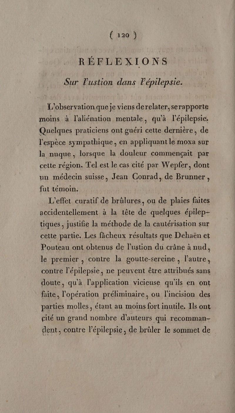 RÉFLEXIONS Sur Pustion dans l’épilepsie. L'observation que je viens derelater,serapporte moins à l'aliénation mentale, qu'à l'épilepsie. Quelques praticiens ont guéri cette dernière, de l'espèce sympathique, en appliquant le moxa sur la nuque, lorsque la douleur commençait par cette région. Tel est le cas cité par Wepfer, dont un médecin suisse, Jean Conrad, de Brunner, fut témoin. L'effet curatif de brülures, ou de plaies faites accidentellement à la tête de quelques épilep- tiques , justifie la méthode de la cautérisation sur cette partie. Les fâcheux résultats que Dehaën et Pouteau ont obtenus de l’ustion du crâne à nud, le premier , contre la goutte-sereine , l’autre, contre l'épilepsie, ne peuvent être attribués sans doute, qu'à l'application vicieuse qu'ils en ont faite, l'opération préliminaire, ou l'incision des parties molles, étant au moins fort inutile. Ils ont cité un grand nombre d'auteurs qui recomman- dent, contre l’épilepsie, de brüler le sommet de