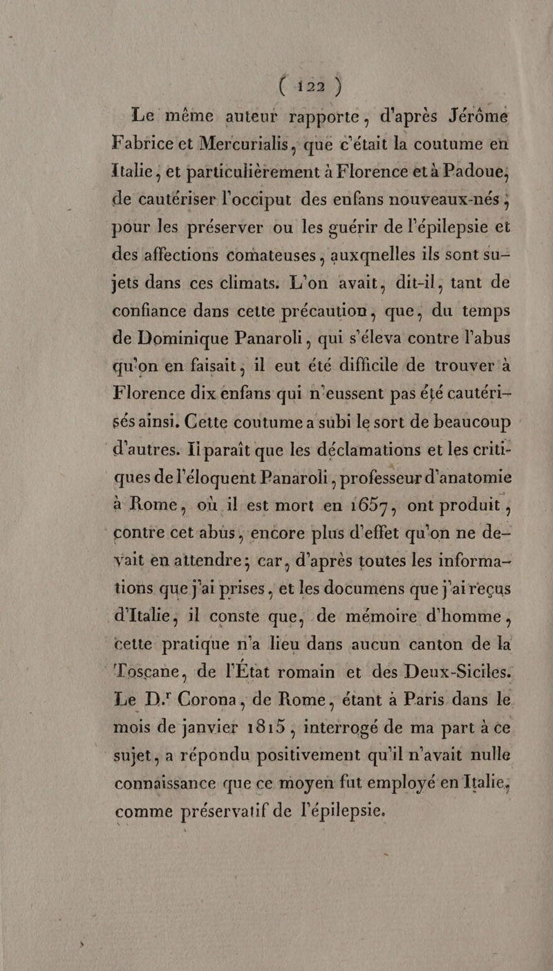 ( 123) Le même auteur rapporte, d'après Jérôme Fabrice et Mercurialis, que c'était la coutume en Italie, et particulièrement à Florence et à Padoue; de cautériser l’occiput des enfans nouveaux-nés ; pour les préserver ou les guérir de l'épilepsie et des affections comateuses , auxqnelles ils sont su- jets dans ces climats. L'on avait, dit-il, tant de confiance dans cette précaution, que, du temps de Dominique Panaroli, qui s'éleva contre l'abus qu'on en faisait, il eut été difficile de trouver à Florence dix enfans qui n'eussent pas été cautéri- sés ainsi. Cette coutume a subi le sort de beaucoup d’autres. Iiparaît que les déclamations et les criti- ques de l’éloquent Panaroli, professeur d'anatomie à Rome, où il est mort en 1657, ont produit , contre cet abüs , encore plus d'effet qu'on ne de- vait en attendre; car, d’après toutes les informa- tions que J'ai prises , et les documens que j'aireçus d'Italie, il conste que, de mémoire d'homme, cette pratique n'a lieu dans aucun canton de la Toscane, de l'État romain et des Deux-Siciles. Le D.' Corona, de Rome, étant à Paris dans le mois de janvier 1815, interrogé de ma part à ce sujet, a répondu positivement qu'il n'avait nulle connaissance que ce moyen fut employé en Italie, comme préservatif de l’épilepsie. …