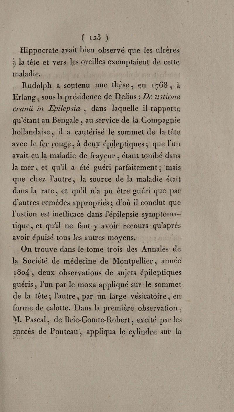 Hippocrate avait bien observé que les ulcères à la tête et vers les oreilles exemptaient de cette maladie. Rudolph a sontenu une thèse, en 1768, à Erlang, sous la présidence de Delius ; De ustione cranü in Epilepsia , dans laquelle il rapporte qu'’étant au Bengale , au service de la Compagnie hollandaise , il a cautérisé le sommet de la tête avec le fer rouge, à deux épileptiques ; que l'un avait eu la maladie de frayeur , étant tombé dans la mer, et quil a été guéri parfaitement; mais que chez l’autre, la source de la maladie était dans la rate, et qu'il n’a pu être guéri que par d'autres remèdes appropriés; d’où il conclut que l'ustion est inefficace dans l'épilepsie symptoma- tique, et qu'il ne faut y avoir recours qu'après avoir épuisé tous les autres moyens, On trouve dans le tome irois des Annales de la Société de médecine de Montpellier, année 1804, deux observations de sujets épileptiques guéris , l’un par le moxa appliqué sur le sommet de la tête; l’autre, par un large vésicatoire, en forme de calotte. Dans la première observation, M. Pascal, de Brie-Comte-Robert, excité par les succès de Pouteau, appliqua le cylindre sur la