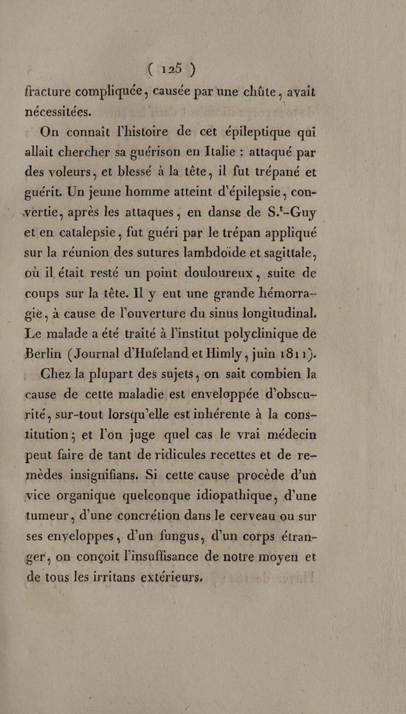 fracture compliquée, causée par une chüte, avait nécessilées. | L On connaît l'histoire de cet épileptique qui allait chercher sa guérison en Italie : attaqué par des voleurs, et blessé à la tête, il fut trépané et guérit. Un jeune homme atteint d’épilepsie, con- wertie, après les attaques, en danse de S.t-Guy et en catalepsie, fut guéri par le trépan appliqué sur la réunion des sutures lambdoïde et sagittale, où il était resté un point douloureux, suite de coups sur la tête. Il y eut une grande hémorra- gie, à cause de l'ouverture du sinus longitudinal. Le malade a été traité à l'institut polyclinique de Berlin (Journal d'Hufeland et Himly , juin 1811). Chez la plupart des sujets, on sait combien la cause de cette maladie est enveloppée d’obscu- rité, sur-tout lorsqu'elle est inhérente à la cons- titution ; et l'on juge quel cas le vrai médecin peut faire de tant de ridicules recettes et de re- mèdes insignifians. Si cette cause procède d’un vice organique quelconque idiopathique, d'une tumeur, d'une concrétion dans le cerveau ou sur ses enveloppes, d’un fungus, d'un corps étran- ger, on conçoit l'insuffisance de notre moyen et de tous les irritans extérieurs,