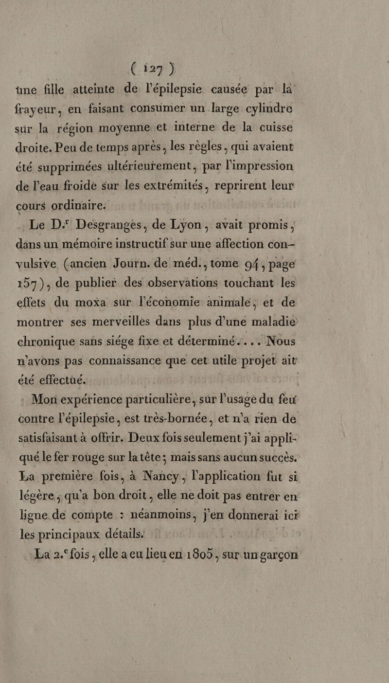 üne fille atteinte de l’épilepsie causée par là frayeur, en faisant consumer un large cylindre sur la région moyenne et interne de la cuisse droite. Peu de temps après, les règles, qui avaient été supprimées ultérieurement, par l'impression de l’eau froide sur les extrémités, reprirent leur cours ordinaire. à | . Le D: Desgranges, de Lÿon, avait promis, dans un mémoire instructif sur une affection con- vulsive (ancien Journ. de méd., tome 94, page 157), de publier des observations touchant les effets du moxa sur l'économie animale, et de montrer ses merveillés dans plus d’une maladie chronique sans siége fixe et déterminé. ... Nous n'avons pas connaissance que cet utile projet ait été effectué. 5 : Mori expérience particulière, sur l'usage du few contre l’épilepsie. est très-bornée, et n’a rien de satisfaisant à offrir. Deux fois seulement j'ai appli- qué le fer rouge sur latête; mais sans aucun succès. La première fois, à Nancy, l'application fut si légère ; qu'a bon droit , elle ne doit pas entrer en ligne de compte : néanmoins, j'en donnerai ici les principaux détails. à La 2. fois , elle a eu lieu en 1805; sur un garçon