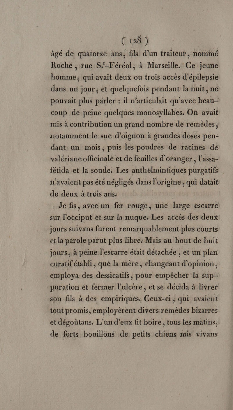 ( 198 ) âgé de quatorze ans, fils d'un traiteur , nommé Roche , rue S.-Féréol, à Marseille. Ce jeune homme, qui avait deux ou trois accès d’épilepsie dans un jour, et quelquefois pendant la nuit, ne pouvait plus parler : il n’articulait qu'avec beau- coup de peine quelques monosyllabes. On avait mis à contribution un grand nombre de remèdes; notamment le suc d’oignon à grandes doses pen- dant un mois, puis les poudres de racines de valériane officinale et de feuilles d'oranger , l'assa- fétida et la soude. Les anthelmintiques purgatifs n'avaient pas été négligés dans l'origine ; qui datait de deux à trois ans: Je fis, avec un fer rouge, une large escarre sur l’occiput et sur la nuque: Les accès des deux jours suivans furent remarquablement plus courts et la parole parut plus libre: Mais au bout de huit jours, à peine l'escarre était détachée , et un plan curatif établi, que la mère, changeant d'opinion, employa des dessicatifs, pour empêcher la sup- puration et fermer l'ulcère, et se décida à livrer son fils à des empiriques. Ceux-ci, qui avaient tout promis, employèrent divers remèdes bizarres et dégoûtans. L'un d'eux fit boire , tous les matins, de forts bouillons de petits chiens mis vivans