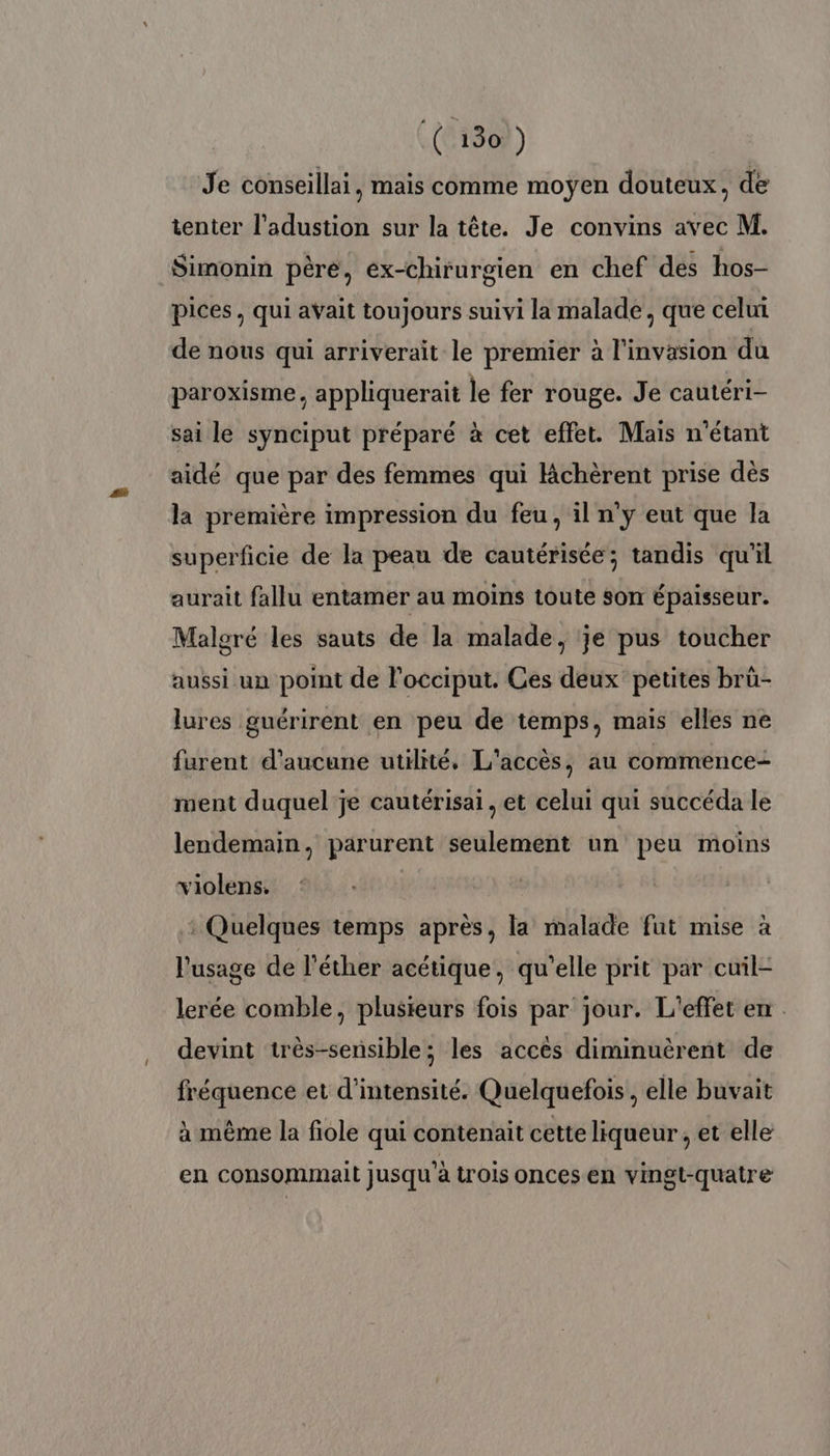 Je conseillai, mais comme moyen douteux, de tenter l’adustion sur la tête. Je convins avec M. Simonin père, ex-chirurgien en chef des hos- pices, qui avait toujours suivi la malade, que celui de nous qui arriverait le premier à l'invasion du paroxisme, appliquerait le fer rouge. Je cautéri- sai le synciput préparé à cet effet. Mais n'étant aidé que par des femmes qui Kchèrent prise dès la première impression du feu , il n’y eut que la superficie de la peau de cautérisée; tandis qu'il aurait fallu entamer au moins toute son épaisseur. Malgré les sauts de la malade, je pus toucher aussi un point de l’occiput. Ces deux petites brü- lures guérirent en peu de temps, mais elles ne furent d'aucune utilité, L'accès, au commence- ment duquel je cautérisai, et celui qui succéda le lendemain, parurent seulement un peu moins violens. | : Quelques temps après, la malade fut mise à l'usage de l’éther acétique, qu’elle prit par cuil- lerée comble, plusieurs fois par jour. L'effet en devint très-sensible; les accés diminuèrent de fréquence et d'intensité. Quelquefois, elle buvait à même la fiole qui contenait cette liqueur, et elle en consommait jusqu'à trois onces en vingt-quatre