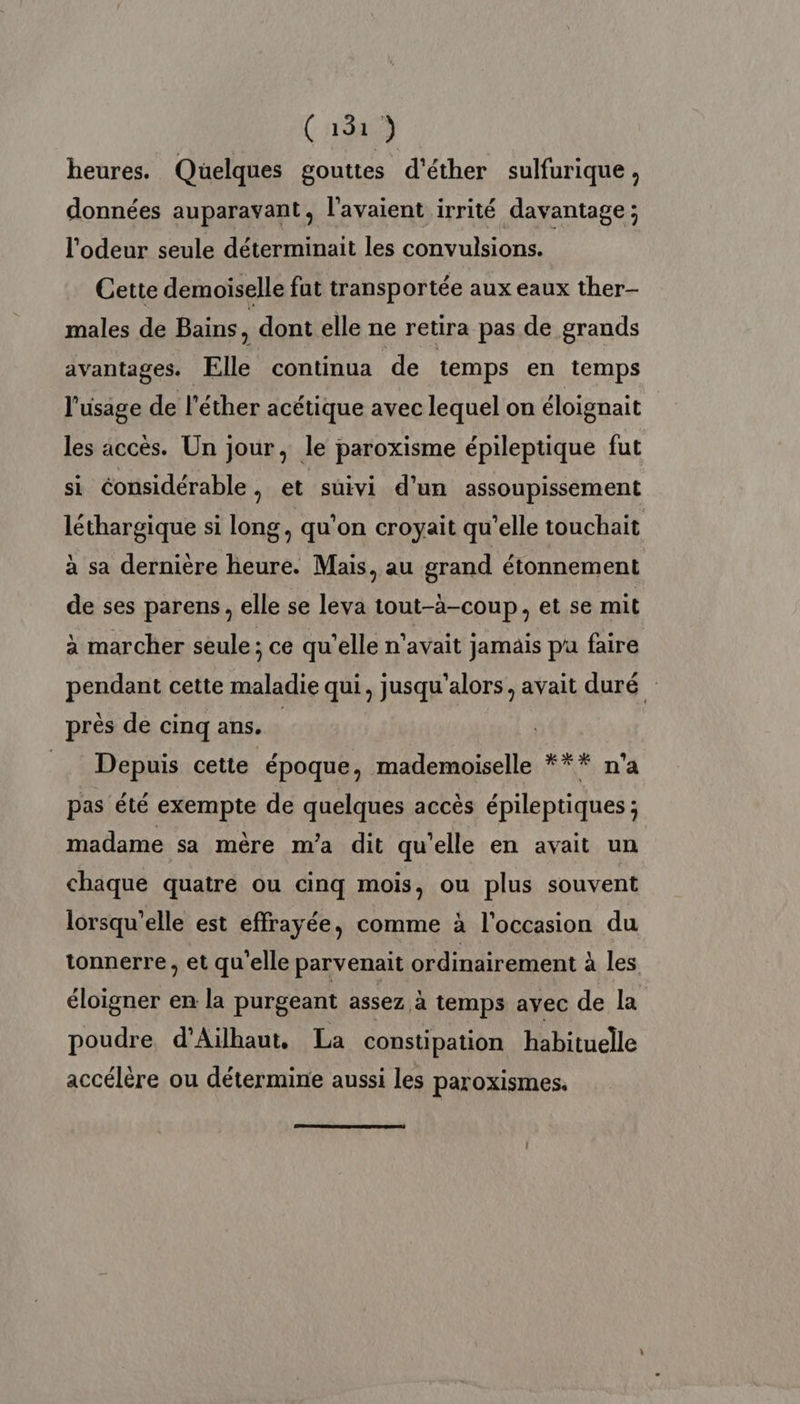 heures. Quelques gouttes d'éther sulfurique, données auparavant, l'avaient irrité davantage; l'odeur seule déterminait les convulsions. Cette demoiselle fat transportée aux eaux ther- males de Bains s dont elle ne retira pas de grands avantages. Elle continua de temps en temps l'usage de l’éther acétique avec lequel on éloignait les accès. Un jour, le paroxisme épileptique fut si éonsidérable , et suivi d’un assoupissement léthargique si long, qu’on croyait qu’elle touchait à sa dernière heure. Mais, au grand étonnement de ses parens, elle se leva tout-à-coup, et se mit à marcher seule; ce qu’elle n'avait jamäis pu faire pendant cette maladie qui, jusqu'alors, avait duré près de cinq ans. = Depuis cette époque, mademoiselle *** n’a pas été exempte de quelques accès épileptiques ; madame sa mère m'a dit qu'elle en avait un chaque quatre ou cinq mois, ou plus souvent lorsqu'elle est effrayée, comme à l’occasion du tonnerre, et qu'elle parvenait ordinairement à les éloigner en la purgeant assez à temps ayec de la | poudre d’Aiïlhaut, La constipation habituelle accélère ou détermine aussi les paroxismes.