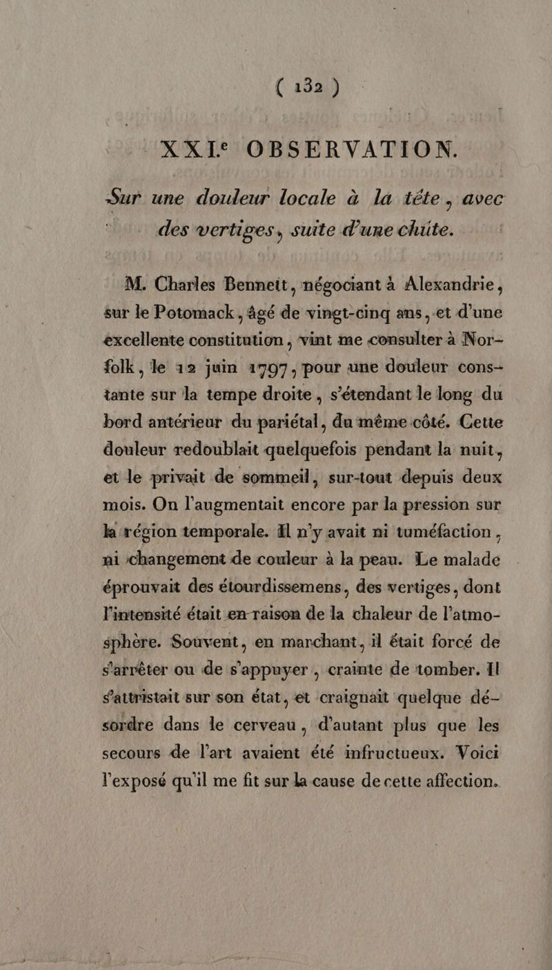 _XXI° OBSERVATION. Sur une douleur locale à la téte, avec des vertiges, suite d’une Chute. M. Charles Bennett, négociant à Alexandrie, sur le Potomack , âgé de vingt-cinq ans, et d’une excellente constitution, vint me consulter à Nor- folk , le 12 juin 1707, pour une douleur cons- tante sur la tempe droite, s'étendant le long du bord antérieur du pariétal, du même côté. Cette douleur redoublait quelquefois pendant la nuit, et le privait de sommeil, sur-tout depuis deux mois. On l’augmentait encore par la pression sur k région temporale. El n'y avait ni tuméfaction, ai changement de couleur à la peau. Le malade éprouvait des étourdissemens, des vertiges, dont l'intensité était en-raison de la chaleur de l’atmo- sphère. Souvent, en marchant, il était forcé de s'arrêter ou de s'appuyer , crainte de tomber. Il s’attristait sur son état, et craignait quelque dé- sordre dans le cerveau, d'autant plus que les secours de l’art avaient été infructueux. Voici l'exposé qu'il me fit sur la cause de cette affection.