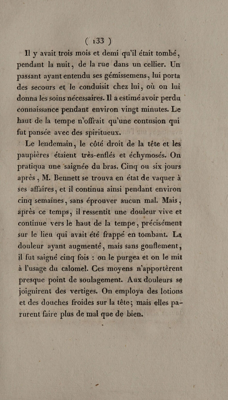 (#33 Il y avait trois mois et demi qu'il était tombé, pendant la nuit, de la rue dans un cellier. Un passant ayant entendu ses gémissemens, lui porta des secours et le conduisit chez lui, où on lui donna les soins nécessaires. Il a estimé avoir perdu connaissance pendant environ vingt minutes. Lie haut de la tempe n'offrait qu'une contusion qui fut pansée avec dés spiritueux. Le lendemain, le côté droit de la tête et les paupières étaient très-enflés et échymosés. On pratiqua une ‘saignée du bras. Cinq ou six jours après ; M. Bennett se trouva en état de vaquer à ses affaires, et il continua ainsi pendant environ cinq semaines, sans éprouver aucun mal. Mais, après ce temps, il ressentit une douleur vive et continue vers le haut de la tempe, précisément sur le lieu qui avait été frappé en tombant. La douleur ayant augmenté, mais sans gonflement, à fut saigné cinq fois : on le purgea et on le mit à l'usage du calomel. Ces moyens n'apportèrent presque point de soulagement. Aux douleurs sé joignirent des vertiges. On employa des lotions et des douches froides sur la tête; mais elles pa- rurent faire plus de mal que de bien.