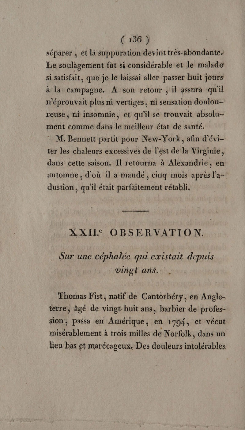 séparer , et là suppuration devint très-abôndanté. Le soulagement füt si considérable et le malade si satisfait, que je le laissai aller passer huit jours à la campagne. A son retour ; il assura qu'il n'éprouvait plus ni vertiges, ni sensation doulou- reuse , ni insomnie, et qu'il se trouvait absolu- ment comme dans le meilleur état de santé. M. Bennett partit pour New-York, afin d’évi- ter les chaleurs excessives de l'est de la Virginie, dans cette saison. Il retourna à Alexandrie, en automne , d'où il a mandé, cinq mois après l'a- dustion, qu'il était parfaitement rétabli. XXII: OBSERVATION. Sur une céphalée qui existait depuis vingt ans... Fhomas Fist, natif de Cantorbéry, en Angle- terre, ägé de vingt-huit ans, barbier de profes- sion , passa en Amérique, en 1794, et vécut misérablement à trois milles de Norfolk, dans un leu bas et marécageux. Des douleurs intolérables