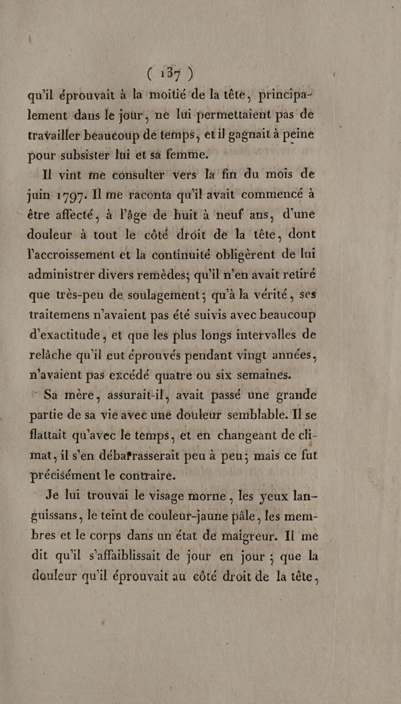 qu'il éprouvait à la moitié de la tête, principa- lement dans le jour, ne lui permettaient pas de travailler béaucoup dé temps, et il gagnait à peine pour subsister lui et sa femme. Il vint me consulter vers la fin du mois de juin 1907. Il me raconta qu'il avait commencé à être affecté, à l’âge de huit à neuf ans, d'une douleur à tout le côté droit de la tête, dont l'accroissement et la continuité obligèrent de Ini administrer divers remèdes; qu'il n’en avait retiré que très-peu de soulagement; qu'à la vérité, ses traitemens n'avaient pas été suivis avec beaucoup d'exactitude , et que les plus longs intervalles de relâche qu'il eut éprouvés pendant vingt années, n'avaient pas excédé quatre ou six semaines.  Sa mère, assurait-il, avait passé une grande partie de sa vie avec une douleur semblable. TI se flattait qu'avec le temps, et en changeant de cli- mat, il s'en débafrasserait peu à peu; mais Ce fut précisément le contrairé. Je lui trouvai le visage morne , les yeux lan- guissans, le teint de couleur-jaune pâle, les mem- bres et le corps dans un état de maïgréur. Il mé dit qu'il s’affaiblissait de jour en jour ; que la douleur qu’il éprouvait au côté droit de la tête,