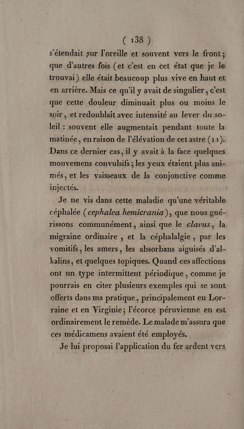 s'étendait sur l'oreille et souvent vers le front; que d’autres fois (et c'est en cet état que je le _trouvai ) elle était beaucoup plus vive en haut et en arrière. Mais ce qu'il y avait de singulier, c’est que cette douleur diminuait plus ou moins le soir , et redoublait avec intensité au lever dus0- leil : souvent elle augmentait pendant toute la matinée, en raison de l'élévation de cet astre (11). Dans ce dernier cas, il y avait à la face quelques mouvemens convulsifs ; les yeux étaient plus ani- més, et les vaisseaux de la conjonctive comme. injectés. Je ne vis dans cette maladie qu'une véritable. céphalée (cephalea hemicrania ), que nous gué- rissons communément, ainsi que le clavus, la. migraine ordinaire , et la céphalalgie , par les vomitifs , les amers, les absorbans aiguisés d’al- kalins, et quelques topiques. Quand ces affections ont un type intermittent périodique , comme je pourrais en citer plusieurs exemples qui se sont offerts dans ma pratique, principalement en Lor- raine et en Virginie; l'écorce péruvienne en est ordinairement le remède. Le malade m'assura que ces médicamens avaient été employés. Je lui proposai l'application du fer ardent vers.