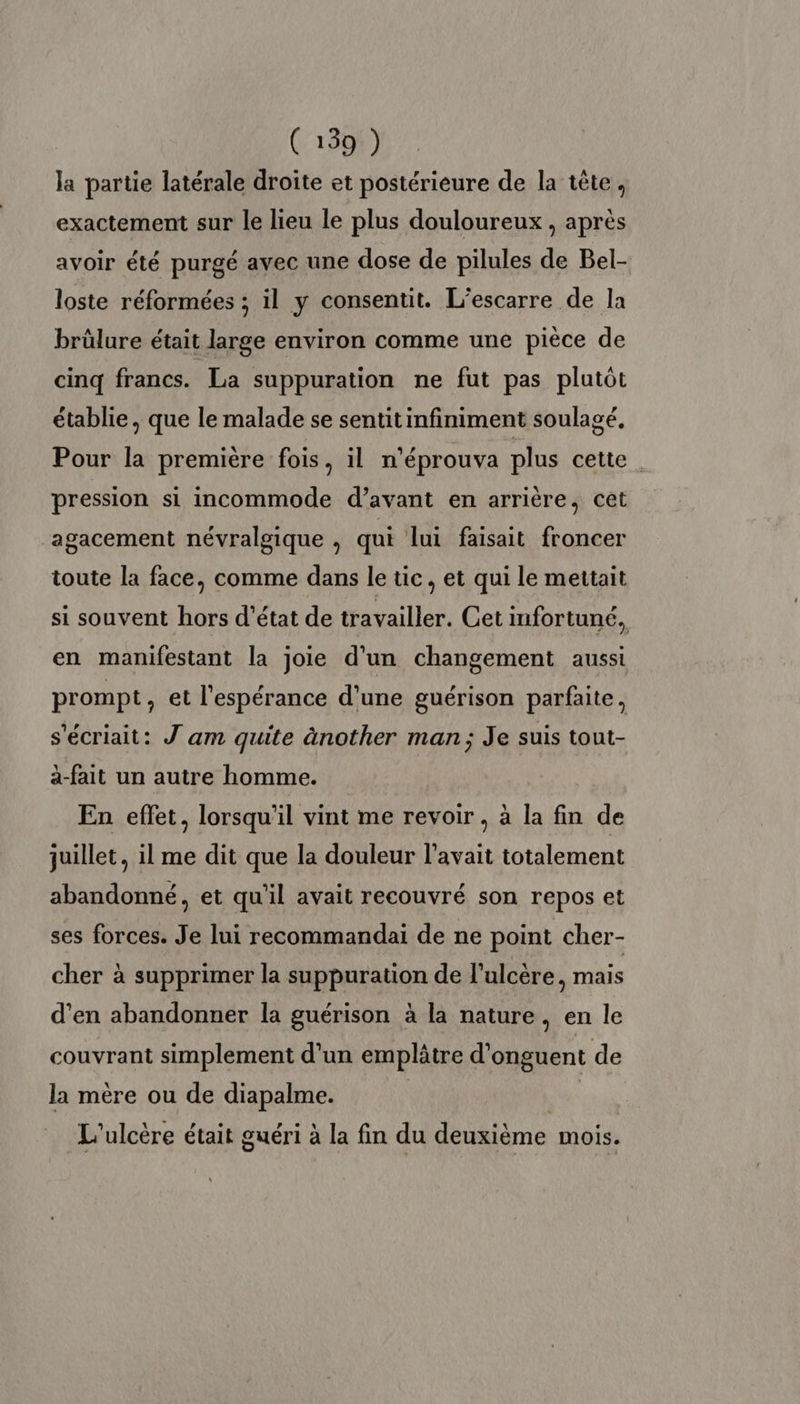 la partie latérale droîte et postérieure de la tête, exactement sur le lieu le plus douloureux , après avoir été purgé avec une dose de pilules de Bel- loste réformées ; il y consentit. L’escarre de la brülure était large environ comme une pièce de cinq francs. La suppuration ne fut pas plutôt établie, que le malade se sentit infiniment soulagé. Pour la première fois, il n'éprouva plus cette. pression si incommode d’avant en arrière, cet agacement névralgique , qui lui faisait froncer toute la face, comme dans le tic, et qui le mettait si souvent hors d'état de travailler. Cet infortuné, en manifestant la joie d'un changement aussi prompt, et l'espérance d’une guérison parfaite, s'écriait: Jam quite ànother man; Je suis tout- a-fait un autre homme. En effet, lorsqu'il vint me revoir , à la fin de juillet, il me dit que la douleur l'avait totalement abandonné, et qu'il avait recouvré son repos et ses forces. Je lui recommandai de ne point cher- cher à supprimer la suppuration de l’ulcère, mais d'en abandonner la guérison à la nature, en le couvrant simplement d'un emplâtre d'onguent de la mère ou de diapalme. | L'ulcère était guéri à la fin du deuxième mois.