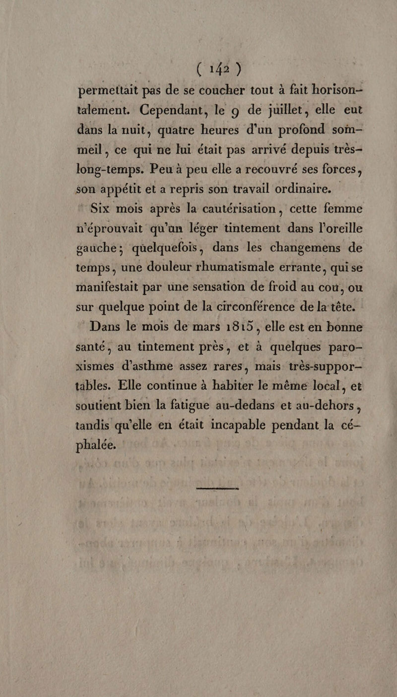 permettait pas de se coucher tout à fait horison- talement. Cependant, le 9 de juillet, elle eut dans la nuit, quatre heures d'un profond soim- meil, ce qui ne lui était pas arrivé depuis très- long-temps. Peu à peu elle a recouvré ses forces, son appétit et a repris son travail ordinaire. Six mois après la cautérisation, cette femme n'éprouvait qu'un léger tintement dans l'oreille gauche; quelquefois, dans les changemens de temps, une douleur rhumatismale errante, quise manifestait par une sensation de froid au cou, ou sur quelque point de la circonférence de la tête. Dans le mois de mars 1815, elle est en bonne santé, au tintement près, et à quelques paro- xismes d'asthme assez rares, mais très-suppor- tables. Elle continue à habiter le même local, et soutient bien la fatigue au-dedans et au-dehors, tandis qu'elle en était incapable pendant la cé- phalée.