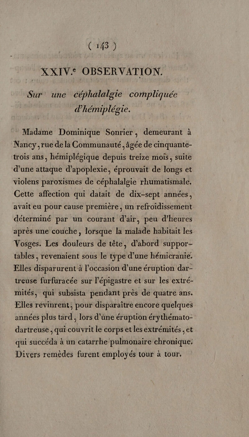 XXIV.: OBSERVATION. Sur’ une céphalalgie compliquée d'hémiplésie. Madame Dominique Sonrier, demeurant à Nancy , rue de la Communauté , âgée de cinquante- trois ans, héemiplégique depuis treize mois, suite d'une attaque d'apoplexie, éprouvait de longs et violens paroxismes de céphalalgie rhumatismale. Cette affection qui datait de dix-sept années, avait eu pour cause première, un refroidissement déterminé par un courant d'air, peu d'heures après une couche, lorsque la malade habitait les Vosges. Les douleurs de tête, d’abord suppor- tables , revenaient sous le type d'une hémicranie. Elles disparurent à l'occasion d’une éruption dar- treuse furfuracée sur l’épigastre et sur les extré- mités, qui subsista pendant près de quatre ans. Elles révinrent, pour disparaître encore quelques années plus tard , lors d’üne éruption érythémato- dartreuse , qui couvrit le corps et les extrémités , et qui succéda à un catarrhe pulmonaire chronique. Divers remèdes furent employés tour à tour.