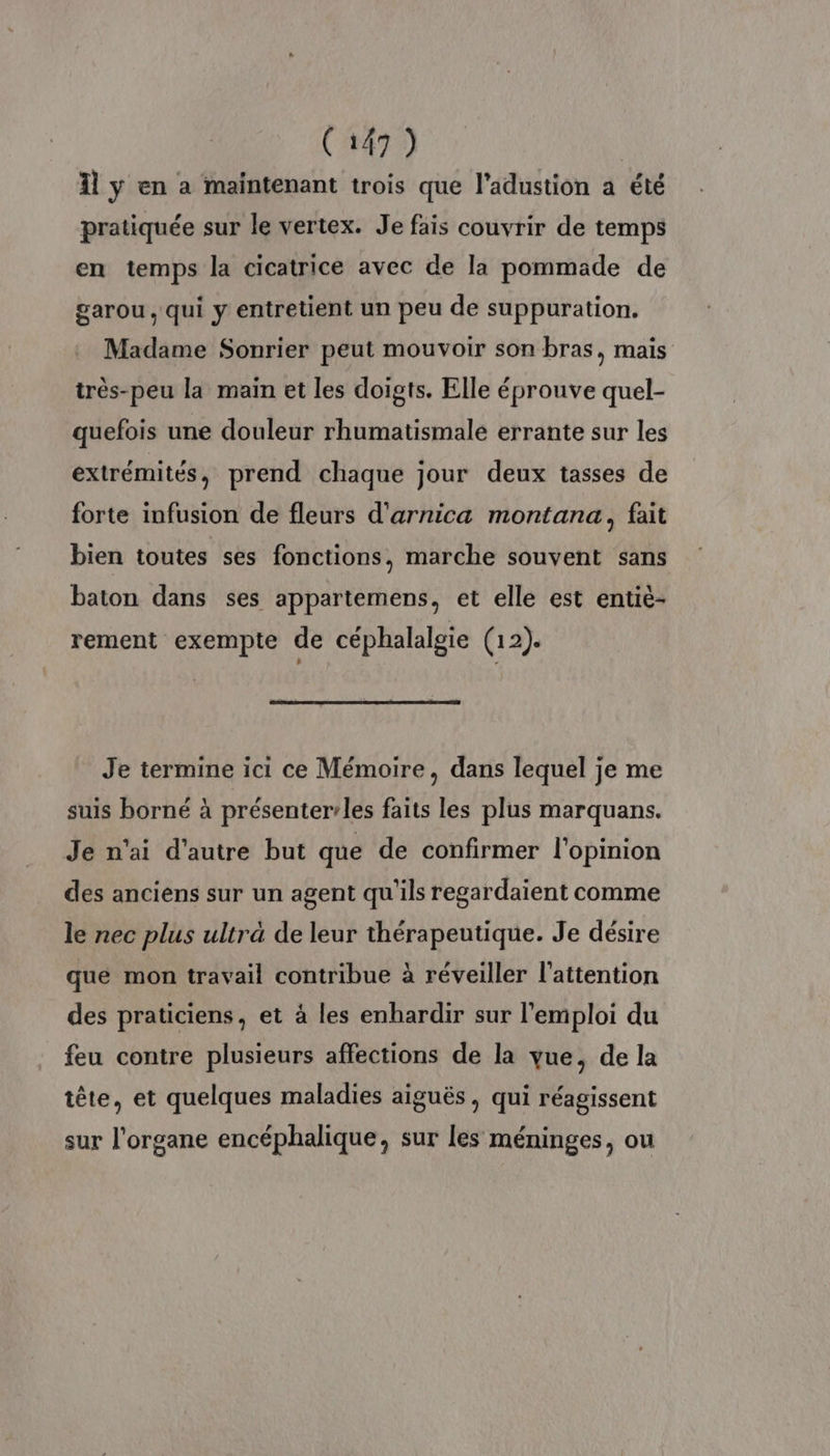 Îl ÿ en a maintenant trois que l’adustion a été pratiquée sur le vertex. Je fais couvrir de temps en temps la cicatrice avec de la pommade de garou , qui y entretient un peu de suppuration. Madame Sonrier peut mouvoir son bras, mais très-peu la main et les doigts. Elle éprouve quel- quefois une douleur rhumatismale errante sur les extrémités, prend chaque jour deux tasses de forte infusion de fleurs d'arnica montana, fait bien toutes ses fonctions, marche souvent sans baton dans ses appartemens, et elle est entié- rement exempte de céphalalgie (12). Je termine ici ce Mémoire, dans lequel je me suis borné à présenter’les faits les plus marquans. Je n'ai d'autre but que de confirmer l'opinion des anciens sur un agent qu'ils regardaïent comme le nec plus ultra de leur thérapeutique. Je désire que mon travail contribue à réveiller l'attention des praticiens, et à les enhardir sur l'emploi du feu contre plusieurs affections de la vue, de la tête, et quelques maladies aiguës , qui réagissent sur l'organe encéphalique, sur les méninges, ou