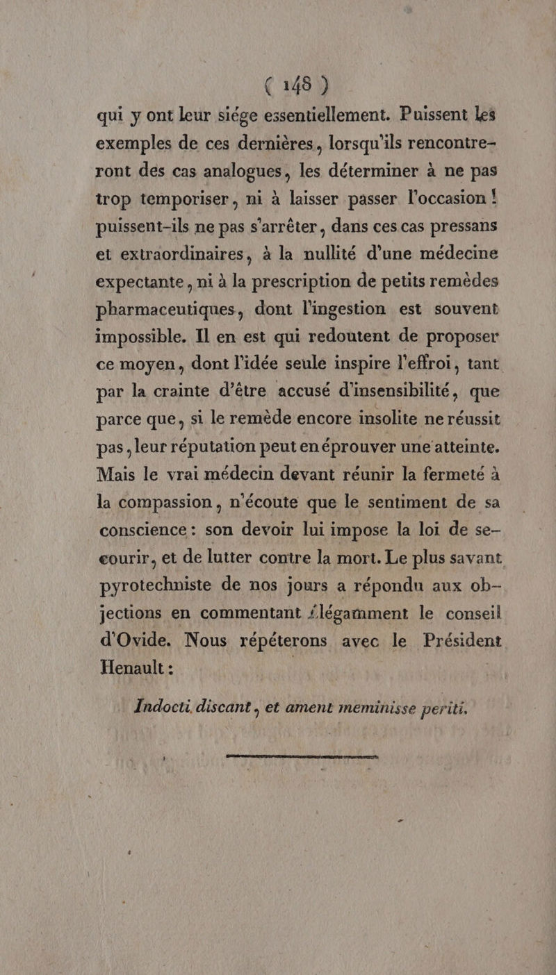 qui y ont leur siége essentiellement. Puissent Les exemples de ces dernières, lorsqu'ils rencontre- ront des cas analogues, les déterminer à ne pas trop temporiser, ni à laisser passer l'occasion ! puissent-ils ne pas s'arrêter, dans ces cas pressans et extraordinaires, à la nullité d’une médecine expectante, ni à la prescription de petits remèdes pharmaceutiques, dont l'ingestion est souvent impossible. Il en est qui redoutent de proposer ce moyen, dont l'idée seule inspire l’effroi, tant par la crainte d’être accusé d’insensibilité, que parce que, si le remède encore insolite ne réussit pas, leur réputation peut en éprouver une atteinte. Mais le vrai médecin devant réunir la fermeté à la compassion, n'écoute que le sentiment de sa conscience : son devoir lui impose la loi de se- eourir. et de lutter contre la mort. Le plus savant pyrotechniste de nos jours a répondu aux ob- jections en commentant {légamment le conseil d'Ovide. Nous répéterons avec le Président Henault : | Indocti discant, et ament meminisse periti,