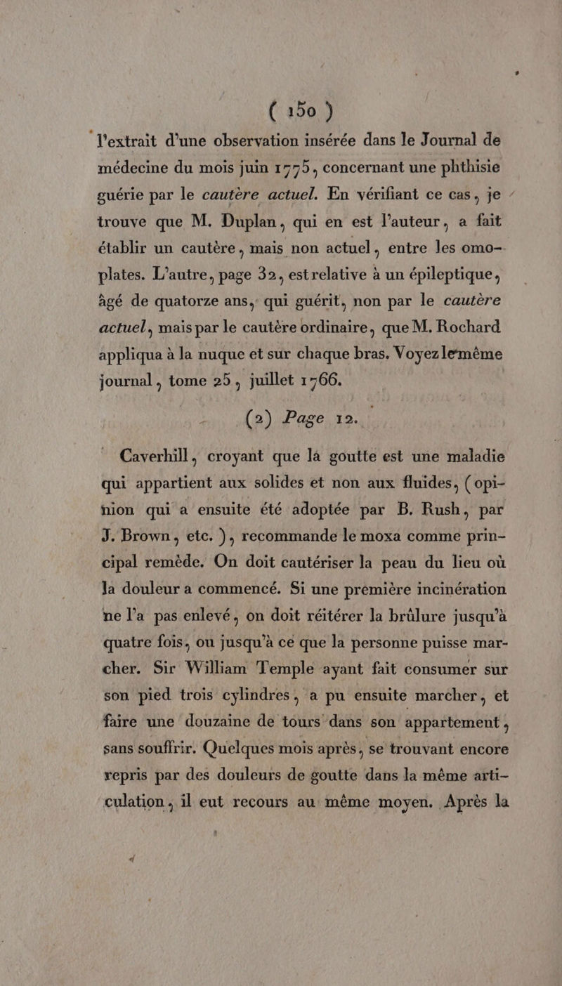 ‘l'extrait d’une observation insérée dans le Journal de médecine du mois juin 1575, concernant une phthisie guérie par le cautère actuel. En vérifiant ce cas, je trouve que M. Duplan, qui en est l’auteur, a fait établir un cautère, mais non actuel , entre les omo- plates. L'autre, page 32, estrelative à un épileptique, âgé de quatorze ans, qui guérit, non par le cautère actuel, mais par le cautère ordinaire, que M. Rochard appliqua à la nuque et sur chaque bras. Voyez lemême journal, tome 25 À juillet 1766. É (2) Page 12. Caverhill, croyant que là goutte est une maladie qui appartient aux solides et non aux fluides, ( opi- nion qui a ensuite été adoptée par B. Rush, par J. Brown, etc. ), recommande le moxa comme prin- cipal remède. On doit cautériser la peau du lieu où la douleur a commencé. Si une première incinération ne l’a pas enlevé, on doit réitérer la brûlure jusqu’à quatre fois, ou jusqu’à ce que la personne puisse mar- cher. Sir William Temple ayant fait consumer sur son pied trois cylindres, a pu ensuite marcher, et faire une douzaine de tours dans son appartement , sans souffrir. Quelques mois après, se trouvant encore repris par des douleurs de goutte dans la même arti- culation ; il eut recours au même moyen. Après la