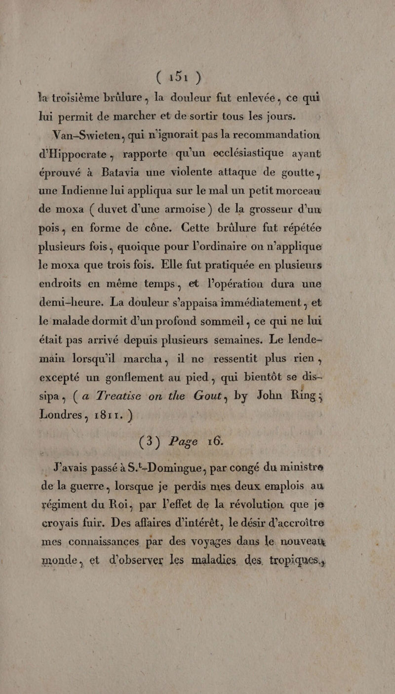 (#5r7 la troisième brülure ; la douleur fut enlevée, ce qui fui permit de marcher et de sortir tous les jours. Van-Swieten, qui n'ignorait pas la recommandation d'Hippocrate, rapporte qu'un ecclésiastique ayant éprouvé à Batavia une violente attaque de goutte, une Indienne lui appliqua sur le mal un petit morceau de moxa ( duvet d’une armoise) de la grosseur d’un pois, en forme de cône. Cette brülure fut répétée plusieurs fois, quoique pour l'ordinaire on n’applique le moxa que trois fois. Elle fut pratiquée en plusieurs endroits en même temps, et l'opération dura une demi-heure. La douleur s’appaisa immédiatement , et le malade dormit d’un profond sommeil , ce qui ne lui était pas arrivé depuis plusieurs semaines. Le lende- main lorsqu'il marcha, il ne ressentit plus rien, excepté un gonflement au pied, qui bientôt se dis- sipa, (a Treatise on the Gout, by John Ring; Londres, 1811. ) | (3) Page 16. : J'avais passé à S.t-Domingue, par congé du ministre de la guerre, lorsque je perdis mes deux emplois au régiment du Roi, par l'effet de la révolution que je croyais fuir. Des affaires d'intérêt, le désir d'accroître mes connaissances par des voyages dans le. nouveau monde. et d'observer Les maladies des tropiques.