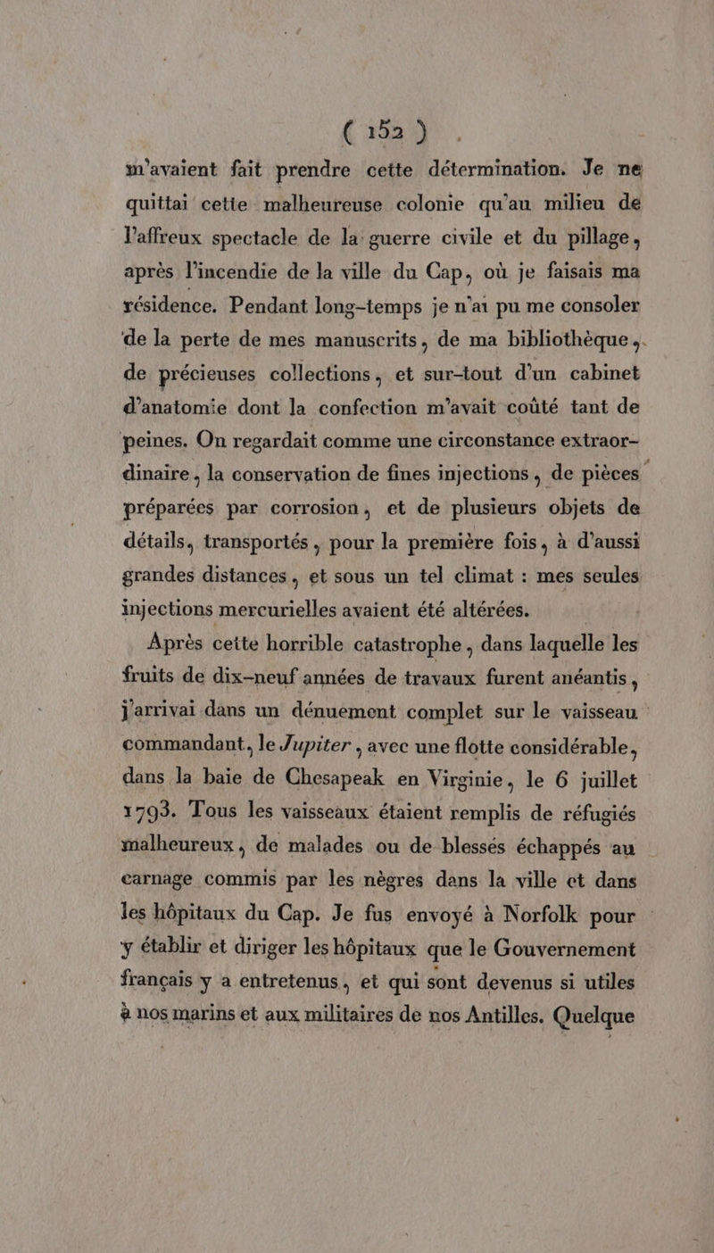 m'avaient fait prendre cette détermination. Je ne quittai cette malheureuse colonie qu’au milieu de l’affreux spectacle de la guerre civile et du pillage, après l'incendie de la ville du Cap, où je faisais ma résidence. Pendant long-temps je n'ai pu me consoler de la perte de mes manuscrits, de ma bibliothèque. de précieuses collections, et sur-tout d’un cabinet d'anatomie dont la confection m'avait coûté tant de peines. On regardait comme une circonstance extraor- dinaire , la conservation de fines injections , de pièces + préparées par corrosion, et de plusieurs objets de détails, transportés, pour la première fois, à d’aussi grandes distances, et sous un tel climat : mes seules injections mercurielles avaient été altérées. Après ceite horrible catastrophe , dans laquelle les fruits de dix-neuf années de travaux furent anéantis , j'arrivai dans un dénuement complet sur le vaisseau commandant, le Jupiter ; avec une flotte considérable, dans la baie de Chesapeak en Virginie, le 6 juillet 1793. Tous les vaisseaux étaient remplis de réfugiés malheureux, de malades ou de blessés échappés au carnage commis par les nègres dans la ville ct dans les hôpitaux du Cap. Je fus envoyé à Norfolk pour ÿ établir et diriger les hôpitaux que le Gouvernement français y a entretenus, et qui sont devenus si utiles # nos marins et aux militaires de nos Antilles. Quelque