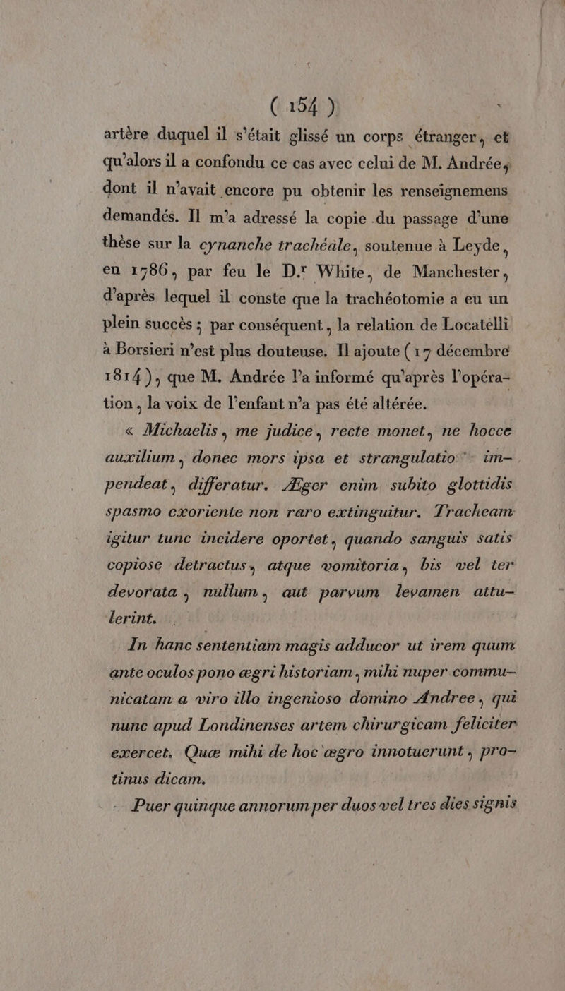 artère duquel il s’était glissé un corps étranger, et qu'alors il a confondu ce cas avec celui de M. Andrée, dont il n’avait encore pu obtenir les renseignemens demandés, Il m’a adressé la copie .du passage d’une thèse sur la cynanche trachéale, soutenue à Leyde, en 1780, par feu le D. White, de Manchester, d'après lequel il conste que la trachéotomie a eu un plein succès ; par conséquent , la relation de Locatelli à Borsieri n’est plus douteuse. Il ajoute (17 décembre 1814), que M. Andrée l’a informé qu'après l’opéra- tion , la voix de l’enfant n’a pas été altérée. « Michaelis, me judice, recte monet, ne hocce auxiliun , donec mors ipsa et strangulatio - im- pendeat, differatur. Æger enim subito glottidis spasmo exoriente non raro extinguitur. Tracheam igitur tunc incidere oportet, quando sanguis satis copiose detractus, atque vomitoria, bis vel ter devorata , nullum, aut parvum levamen attu- lerint. In hanc sententiam magis adducor ut irem quum ante oculos pono ægri historiam., muüihi nuper commu- nicatam a viro illo ingenioso domino Andree, qui nunc apud Londinenses artem chirurgicam feliciter exercet. Quæ müihi de hoc ægro innotuerunt ; pro- tinus dicam. Puer quinque annorum per duos vel tres dies signis